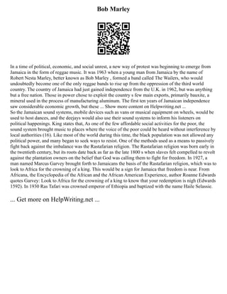 Bob Marley
In a time of political, economic, and social unrest, a new way of protest was beginning to emerge from
Jamaica in the form of reggae music. It was 1963 when a young man from Jamaica by the name of
Robert Nesta Marley, better known as Bob Marley , formed a band called The Wailers, who would
undoubtedly become one of the only reggae bands to rise up from the oppression of the third world
country. The country of Jamaica had just gained independence from the U.K. in 1962, but was anything
but a free nation. Those in power chose to exploit the country s few main exports, primarily bauxite, a
mineral used in the process of manufacturing aluminum. The first ten years of Jamaican independence
saw considerable economic growth, but these ... Show more content on Helpwriting.net ...
So the Jamaican sound systems, mobile devices such as vans or musical equipment on wheels, would be
used to host dances, and the deejays would also use their sound systems to inform his listeners on
political happenings. King states that, As one of the few affordable social activities for the poor, the
sound system brought music to places where the voice of the poor could be heard without interference by
local authorities (16). Like most of the world during this time, the black population was not allowed any
political power, and many began to seek ways to resist. One of the methods used as a means to passively
fight back against the imbalance was the Rastafarian religion. The Rastafarian religion was born early in
the twentieth century, but its roots date back as far as the late 1800 s when slaves felt compelled to revolt
against the plantation owners on the belief that God was calling them to fight for freedom. In 1927, a
man named Marcus Garvey brought forth to Jamaicans the basis of the Rastafarian religion, which was to
look to Africa for the crowning of a king. This would be a sign for Jamaica that freedom is near. From
Africana, the Encyclopedia of the African and the African American Experience, author Roanne Edwards
quotes Garvey: Look to Africa for the crowning of a king to know that your redemption is nigh (Edwards
1592). In 1930 Ras Tafari was crowned emperor of Ethiopia and baptized with the name Haile Selassie.
... Get more on HelpWriting.net ...
 