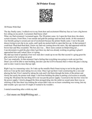 3d Printer Essay
3D Printer With Dad
The day finally came, I walked over to my front door and excitement filled my face as I saw a big brown
box sitting on my porch. I screamed, Dad Guess what!
What, my Dad screamed, I screamed again, The 3D printer came. As I open the front door, the alarm
system screams, Front Door, I run outside and grab the package and run back inside. At this moment I
was literally going to scream just out of excitement because the printer finally came. I ran to the junk
drawer trying to not slip in my socks, and I grab my pocket knife to open that box up. At that moment I
could hear Thud thud thud thud, I knew my dad was coming down the stairs. My dad appeared with his
brown hair and Msu sweatshirt. The box also was ... Show more content on Helpwriting.net ...
I ran downstairs to grab the glue when I got there my dad was already working on getting it glued I
approached him and I asked, How is it going.
My dad says kind of spooked, First wow man don t sneak up on me like that second it s going great the
glue seems to be working out great
Yes I say estatically. At that moment I had a feeling that everything was going to work out just fine.
Done! you will be able to start building ,but don t put the LCD in because that is where the glue is drying
and we don t want to mess that up right.
Right I say in a reassuring voice. So I take up the metallic black frame trying to not let the glue drip
down as I run up the stairs taking two at a time. Once I get up there I start constructing the y axis and
placing the bed. First I started by taking the rods and I slid them through the holes of the printer and
slowly but surely the printer took shape. I slid from building the plate to putting a lcd screen to actually
wiring the 3D printer the last thing left to do was put the power supply. I screwed in the last few wires for
the power supply. I slowly plugged the three pronged plug into the outlet no sound came there was no
whirring of the fans there was nothing the screen didn t turn on we knew something was wrong ;but my
dad wouldn t give up even if I might of wanted to he wouldn t.
I started researching after a while my dad
... Get more on HelpWriting.net ...
 