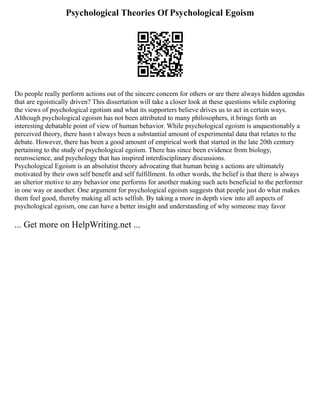 Psychological Theories Of Psychological Egoism
Do people really perform actions out of the sincere concern for others or are there always hidden agendas
that are egoistically driven? This dissertation will take a closer look at these questions while exploring
the views of psychological egotism and what its supporters believe drives us to act in certain ways.
Although psychological egoism has not been attributed to many philosophers, it brings forth an
interesting debatable point of view of human behavior. While psychological egoism is unquestionably a
perceived theory, there hasn t always been a substantial amount of experimental data that relates to the
debate. However, there has been a good amount of empirical work that started in the late 20th century
pertaining to the study of psychological egoism. There has since been evidence from biology,
neuroscience, and psychology that has inspired interdisciplinary discussions.
Psychological Egoism is an absolutist theory advocating that human being s actions are ultimately
motivated by their own self benefit and self fulfillment. In other words, the belief is that there is always
an ulterior motive to any behavior one performs for another making such acts beneficial to the performer
in one way or another. One argument for psychological egoism suggests that people just do what makes
them feel good, thereby making all acts selfish. By taking a more in depth view into all aspects of
psychological egoism, one can have a better insight and understanding of why someone may favor
... Get more on HelpWriting.net ...
 