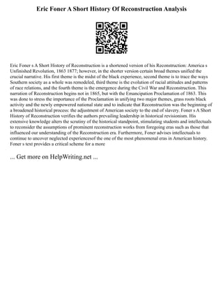 Eric Foner A Short History Of Reconstruction Analysis
Eric Foner s A Short History of Reconstruction is a shortened version of his Reconstruction: America s
Unfinished Revolution, 1863 1877; however, in the shorter version certain broad themes unified the
crucial narrative. His first theme is the midst of the black experience, second theme is to trace the ways
Southern society as a whole was remodeled, third theme is the evolution of racial attitudes and patterns
of race relations, and the fourth theme is the emergence during the Civil War and Reconstruction. This
narration of Reconstruction begins not in 1865, but with the Emancipation Proclamation of 1863. This
was done to stress the importance of the Proclamation in unifying two major themes, grass roots black
activity and the newly empowered national state and to indicate that Reconstruction was the beginning of
a broadened historical process: the adjustment of American society to the end of slavery. Foner s A Short
History of Reconstruction verifies the authors prevailing leadership in historical revisionism. His
extensive knowledge alters the scrutiny of the historical standpoint, stimulating students and intellectuals
to reconsider the assumptions of prominent reconstruction works from foregoing eras such as those that
influenced our understanding of the Reconstruction era. Furthermore, Foner advises intellectuals to
continue to uncover neglected experiencesof the one of the most phenomenal eras in American history.
Foner s text provides a critical scheme for a more
... Get more on HelpWriting.net ...
 