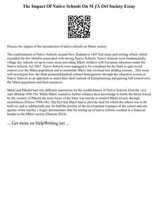 The Impact Of Native Schools On M ƒÄ Ori Society Essay
Discuss the impact of the introduction of native schools on Māori society.
The establishment of Native Schools around New Zealand in 1867 had many pulverizing effects which
exceeded the few benefits associated with having Native Schools. Native Schools were fundamentally
village day schools set up in rustic areas providing Māori children with European education under the
Native Schools Act 1867. Native Schools were managed to be a medium for the State to gain social
control over the Māori population and to assimilate Māori into civilised law abiding citizens . This essay
will investigate how the State promoted/pushed cultural homogeneity through the education system at
Native Schools as an approach to attain their ideal outlook of Europeanising and gaining full control over
the Māori population and their resources.
Māori and Pākehā had very different aspirations for the establishment of Native Schools from the very
start (Bishop 1996:76). While Māori wanted to further enhance their knowledge to battle the threat forced
by the vicinity of Pākehā the main focus of the State was merely to control Māori society through
assimilation (Simon 1998:106). The fact that Māori had to provide land for which the school was to be
built on, and to additionally pay for half the portion of the development expenses of the school and one
quarter of the teacher s wages demonstrates that the setting up of native schools resulted in a financial
burden to the Māori society (Duncan 2014).
... Get more on HelpWriting.net ...
 