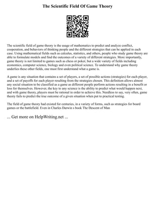 The Scientific Field Of Game Theory
The scientific field of game theory is the usage of mathematics to predict and analyze conflict,
cooperation, and behaviors of thinking people and the different strategies that can be applied in each
case. Using mathematical fields such as calculus, statistics, and others, people who study game theory are
able to formulate models and find the outcomes of a variety of different strategies. More importantly,
game theory is not limited to games such as chess or poker, but a wide variety of fields including
economics, computer science, biology and even political science. To understand why game theory
underlies these other fields, one must first understand what a game is.
A game is any situation that contains a set of players, a set of possible actions (strategies) for each player,
and a set of payoffs for each player resulting from the strategies chosen. This definition allows almost
any social situation to be classified as a game as different people perform actions resulting in a benefit or
loss for themselves. However, the key to any science is the ability to predict what would happen next,
and with game theory, players must be rational in order to achieve this. Needless to say, very often, game
theory fails to predict the true outcome of a given situation when put to practical testing.
The field of game theory had existed for centuries, in a variety of forms, such as strategies for board
games or the battlefield. Even in Charles Darwin s book The Descent of Man
... Get more on HelpWriting.net ...
 