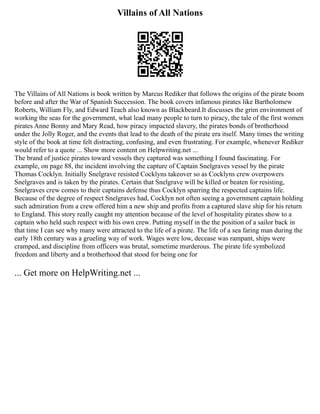 Villains of All Nations
The Villains of All Nations is book written by Marcus Rediker that follows the origins of the pirate boom
before and after the War of Spanish Succession. The book covers infamous pirates like Bartholomew
Roberts, William Fly, and Edward Teach also known as Blackbeard.It discusses the grim environment of
working the seas for the government, what lead many people to turn to piracy, the tale of the first women
pirates Anne Bonny and Mary Read, how piracy impacted slavery, the pirates bonds of brotherhood
under the Jolly Roger, and the events that lead to the death of the pirate era itself. Many times the writing
style of the book at time felt distracting, confusing, and even frustrating. For example, whenever Rediker
would refer to a quote ... Show more content on Helpwriting.net ...
The brand of justice pirates toward vessels they captured was something I found fascinating. For
example, on page 88, the incident involving the capture of Captain Snelgraves vessel by the pirate
Thomas Cocklyn. Initially Snelgrave resisted Cocklyns takeover so as Cocklyns crew overpowers
Snelgraves and is taken by the pirates. Certain that Snelgrave will be killed or beaten for resisting,
Snelgraves crew comes to their captains defense thus Cocklyn sparring the respected captains life.
Because of the degree of respect Snelgraves had, Cocklyn not often seeing a government captain holding
such admiration from a crew offered him a new ship and profits from a captured slave ship for his return
to England. This story really caught my attention because of the level of hospitality pirates show to a
captain who held such respect with his own crew. Putting myself in the the position of a sailor back in
that time I can see why many were attracted to the life of a pirate. The life of a sea faring man during the
early 18th century was a grueling way of work. Wages were low, decease was rampant, ships were
cramped, and discipline from officers was brutal, sometime murderous. The pirate life symbolized
freedom and liberty and a brotherhood that stood for being one for
... Get more on HelpWriting.net ...
 