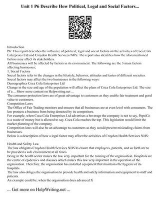 Unit 1 P6 Describe How Political, Legal and Social Factors...
Introduction
P6: This report describes the influence of political, legal and social factors on the activities of Coca Cola
Enterprises Ltd and Croydon Health Services NHS. The report also identifies how the aforementioned
factors may affect its stakeholders.
All businesses will be affected by factors in its environment. The following are the 3 main factors
affecting businesses;
1. Social Factors
Social factors refer to the changes in the lifestyle, behavior, attitudes and tastes of different societies.
Social factors may affect the two businesses in the following ways:
Demographics Coca Cola Enterprises Ltd
Change in the size and age of the population will affect the plans of Coca Cola Enterprises Ltd. The size
of a ... Show more content on Helpwriting.net ...
The consumer protection laws are of great advantage to customers as they enable fair treatment and good
value to customers.
Competition Laws
The Office of Fair Trading monitors and ensures that all businesses are at even level with consumers. The
law protects a business from being demoted by its competitors.
For example, when Coca Cola Enterprises Ltd advertises a beverage the company is not to say, PepsiCo
is a waste of money but is allowed to say, Coca Cola reaches the top. This legislation would limit the
market planning of the company.
Competition laws will also be an advantage to customers as they would prevent misleading claims from
businesses.
Below is a description of how a legal factor may affect the activities of Croydon Health Services NHS:
Health and Safety Law
The law obligates Croydon Health Services NHS to ensure that employees, patients, and so forth are to
be provided a safe environment at all times.
Being in the health sector makes the law very important for the running of the organisation. Hospitals are
the centre of epidemics and diseases which makes this law very important in the operation of the
organisation. Therefore, the organisation has installed equipment that maintains the hygiene of its
hospitals.
The law also obliges the organisation to provide health and safety information and equipment to staff and
patients.
An example could be; when the organisation does advanced X
... Get more on HelpWriting.net ...
 