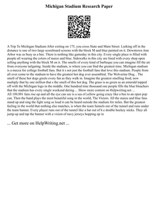 Michigan Stadium Research Paper
A Trip To Michigan Stadium After exiting on 175, you cross State and Main Street. Lurking off in the
distance is one of two large scoreboard screens with the block M and blue painted on it. Downtown Ann
Arbor was as busy as a bee. There is nothing like gameday in this city. Every single place is filled with
people all wearing the colors of maize and blue. Sidewalks in this city are lined with every shop open
selling anything with the block M on it. The smells of every kind of barbeque you can imagine fill the air
from everyone tailgating. Inside the stadium, is where you can find the greatest time. Michigan stadium
is a mecca for college football fans. But it s not just the football fans that love this stadium. People from
all over come to the stadium to have the greatest hot dog ever assembled, The Wolverine Dog, . The
smell of these hot dogs greets every fan as they walk in. Imagine the greatest smelling food, now
multiply that by one million that s the smell of this hot dog. The grass is as green as an emerald topped
off with the Michigan logo in the middle. One hundred nine thousand one people fills the blue bleachers
that the stadium has every single weekend during ... Show more content on Helpwriting.net ...
All 109,901 fans rise up and all the eye can see is a sea of yellow going crazy like a bee to an open pop
can. Then the band plays the most beautiful song in the world, The Victors. All the maize and blue fans
stand up and sing the fight song so loud it can be heard outside the stadium for miles. But the greatest
feeling in the world that nothing else matches, is when the team funnels out of the tunnel and runs under
the team banner. Every player runs out of the tunnel like a bat out of h e double hockey sticks. They all
jump up and tap the banner with a vision of navy jerseys hopping up in
... Get more on HelpWriting.net ...
 