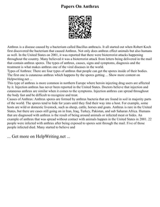 Papers On Anthrax
Anthrax is a disease caused by a bacterium called Bacillus anthracis. It all started out when Robert Koch
first discovered the bacterium that caused Anthrax. Not only does anthrax effect animals but also humans
as well. In the United States on 2001, it was reported that there were bioterrorist attacks happening
throughout the country. Many believed it was a bioterrorist attack from letters being delivered in the mail
that contain anthrax spores. The types of anthrax, causes, signs and symptoms, diagnosis and the
treatment is what makes anthrax one of the viral diseases in the world.
Types of Anthrax: There are four types of anthrax that people can get the spores inside of their bodies.
The first one is cutaneous anthrax which happens by the spores getting ... Show more content on
Helpwriting.net ...
This type of anthrax is more common in northern Europe where heroin injecting drug users are affected
by it. Injection anthrax has never been reported in the United States. Doctors believe that injection and
cutaneous anthrax are similar when it comes to the symptoms. Injection anthrax can spread throughout
the body fast and be difficult to recognize and treat.
Causes of Anthrax: Anthrax spores are formed by anthrax bacteria that are found in soil in majority parts
of the world. The spores tend to hide for years until they find their way into a host. For example, some
hosts are wild or domestic livestock, such as sheep, cattle, horses and goats. Anthrax is rare in the United
States, but there are cases still going on in Iran, Iraq, Turkey, Pakistan, and sub Saharan Africa. Humans
that are diagnosed with anthrax is the result of being around animals or infected meat or hides. An
example of anthrax that was spread without contact with animals happen in the United States in 2001. 22
people were infected with anthrax after being exposed to spores sent through the mail. Five of those
people infected died. Many started to believe and
... Get more on HelpWriting.net ...
 