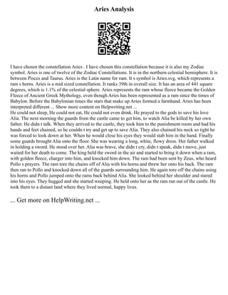 Aries Analysis
I have chosen the constellation Aries . I have chosen this constellation because it is also my Zodiac
symbol. Aries is one of twelve of the Zodiac Constellations. It is in the northern celestial hemisphere. It is
between Pisces and Taurus. Aries is the Latin name for ram. It s symbol is Aries.svg, which represents a
ram s horns. Aries is a mid sized constellation. It ranks 39th in overall size. It has an area of 441 square
degrees, which is 1.1% of the celestial sphere. Aries represents the ram whose fleece became the Golden
Fleece of Ancient Greek Mythology, even though Aries has been represented as a ram since the times of
Babylon. Before the Babylonian times the stars that make up Aries formed a farmhand. Aries has been
interpreted different ... Show more content on Helpwriting.net ...
He could not sleep, He could not eat, He could not even drink. He prayed to the gods to save his love
Alia. The next morning the guards from the castle came to get him, to watch Alia be killed by her own
father. He didn t talk. When they arrived to the castle, they took him to the punishment room and had his
hands and feet chained, so he couldn t try and get up to save Alia. They also chained his neck so tight he
was forced to look down at her. When he would close his eyes they would stab him in the hand. Finally
some guards brought Alia onto the floor. She was wearing a long, white, flowy dress. Her father walked
in holding a sword. He stood over her. Alia was brave, she didn t cry, didn t speak, didn t move, just
waited for her death to come. The king held the sword in the air and started to bring it down when a ram,
with golden fleece, charger into him, and knocked him down. The ram had been sent by Zeus, who heard
Pollo s prayers. The ram tore the chains off of Alia with his horns and threw her onto his back. The ram
then ran to Pollo and knocked down all of the guards surrounding him. He again tore off the chains using
his horns and Pollo jumped onto the rams back behind Alia. She looked behind her shoulder and stared
into his eyes. They hugged and she started weeping. He held onto her as the ram ran out of the castle. He
took them to a distant land where they lived normal, happy lives.
... Get more on HelpWriting.net ...
 