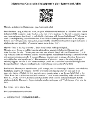 Mercutio as Catalyst in Shakespeare’s play, Romeo and Juliet
Mercutio as Catalyst in Shakespeare s play, Romeo and Juliet
In Shakespeare s play, Romeo and Juliet, the quick witted character Mercutio is a notorious scene stealer
(Utterback 105). Mercutio s major function in the play is to be a catalyst for the plot. Mercutio s purpose
as a character is most significantly revealed in his relationship with Romeo, his baiting of Tybalt, and his
death. More importantly, Mercutio functions as the catalyst for the pattern of disasters in the play that
follows his own tragic death, making him, as described by critic Stephen Greenblatt a spirit that seems to
challenge the very possibility of romantic love or tragic destiny (856).
Mercutio s role in the play is directly ... Show more content on Helpwriting.net ...
Mercutio urges Romeo to end his romantic relationships. Mercutio tells Romeo If thou are dun we ll
draw thee from the mire / Of save your reverence love, wherein though stickest / Up to the ears (I.iv.41
43). Mercutio scorns the romantic love and relationships that weaken their friendship. Mercutio s bawdry
and scorn are seen as especially ill mannered because he expresses it in an age celebrating domesticity
and middle class marriage (Porter 34). The connection of Mercutio s name to the misogynistic god
Mercury supports his view of love and relationships (Porter 38). Mercutio s Mercurian message is that
Romeo should stay with, or come back to, the world of male comradeship (Porter 107).
Furthermore, Mercury was a troublesome, quick to anger, and swift messenger. Likewise, Mercutio is hot
headed and quick to act. Mercutio s need for action and his ridiculing nature are also seen in his
aggressive baiting of Tybalt. At first, Mercutio seems almost excited to see Romeo fight Tybalt in Act
Three, Scene One. And but one word with one of us? Couple it with / something; make it a word and a
blow (III.i.35 36). However, Romeo does not give in to Tybalt s insults and does not accept Tybalt s
challenge to fight. The passive Romeo instead wants love and peace with Tybalt because of his love for
Juliet.
I do protest I never injured thee,
But love thee better than thou canst
... Get more on HelpWriting.net ...
 