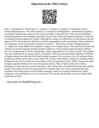 Migration in the 19th Century
Index 1. Introduction 2. North Africa 3.1. Algeria 3.2. Tunisia 3.3. Egypt 3.4. Tripolitania Libya 3.
Eastern Mediterranean 4. The other countries 5. Conclusion 6. Bibliography 1. Introduction Emigration
was directly linked to the situation in the country of origin. Especially from 1820 onwards Malta had
formidable problems with redundant population. Peace in the country developed occupancies, which led
to unemployment throughout the country. Although the country was afflicted by several diseases like the
plague in 1813 and cholera this did little to curb the unstoppable growth in population. Many inhabitants
saw emigration, as the only possible solution to avoid the ... Show more content on Helpwriting.net ...
2.1. Algeria For many Maltese the migration to Algeria was a logical choice. The main factors in decision
making were mostly language and short distance. Moreover when French conquered Algeria, Maltese
saw it as an opportunity to work as interpreters, soldiers and suppliers of all types of goods. This explains
why they settled mostly in eastern Algeria. (Prochaska, 1990) As mentioned earlier migration of Maltese
to Algeria started soon after the first French military conquest. This was due to very low and poor living
conditions in Malta and in order to find a better life oversees. Most Maltese settled in Constantine, Bone,
Philippeville but also in small towns and villages of the Constantinois (Cassar, 2000). Amongst the other
European migrants Maltese were one of the poorest nations. Many of them would arrive with no
belongings, in most cases not even owning shoes. Their social status also differed from the other settling
groups in the colony. French elite questioned how European they were in fact considered them less
European. One of the reasons was the Maltese language, which was strongly influenced by Arabic
conquerors who ruled Malta for over two centuries. Not even the fact that they were of a catholic faith
could improve their
... Get more on HelpWriting.net ...
 