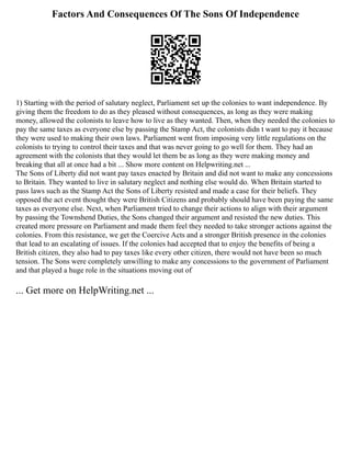 Factors And Consequences Of The Sons Of Independence
1) Starting with the period of salutary neglect, Parliament set up the colonies to want independence. By
giving them the freedom to do as they pleased without consequences, as long as they were making
money, allowed the colonists to leave how to live as they wanted. Then, when they needed the colonies to
pay the same taxes as everyone else by passing the Stamp Act, the colonists didn t want to pay it because
they were used to making their own laws. Parliament went from imposing very little regulations on the
colonists to trying to control their taxes and that was never going to go well for them. They had an
agreement with the colonists that they would let them be as long as they were making money and
breaking that all at once had a bit ... Show more content on Helpwriting.net ...
The Sons of Liberty did not want pay taxes enacted by Britain and did not want to make any concessions
to Britain. They wanted to live in salutary neglect and nothing else would do. When Britain started to
pass laws such as the Stamp Act the Sons of Liberty resisted and made a case for their beliefs. They
opposed the act event thought they were British Citizens and probably should have been paying the same
taxes as everyone else. Next, when Parliament tried to change their actions to align with their argument
by passing the Townshend Duties, the Sons changed their argument and resisted the new duties. This
created more pressure on Parliament and made them feel they needed to take stronger actions against the
colonies. From this resistance, we get the Coercive Acts and a stronger British presence in the colonies
that lead to an escalating of issues. If the colonies had accepted that to enjoy the benefits of being a
British citizen, they also had to pay taxes like every other citizen, there would not have been so much
tension. The Sons were completely unwilling to make any concessions to the government of Parliament
and that played a huge role in the situations moving out of
... Get more on HelpWriting.net ...
 