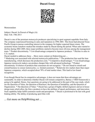 Ducati Essay
Memorandum
Subject: Ducati: In Pursuit of Magic (A)
Date: Feb. 19th 2013
Ducati is one of the premium motorcycle producers specializing in sport segment superbike from Italy.
The company experienced booming in sales and reputation in 1996 2001. This boost had attracted Texas
Pacific Group to pursue controlling interest in the company for higher expected future return. The
economic boom somehow masked the mistakes made by Ducati during the period. When sales started to
decline during 2002 2005, three major problems started to become more obvious among the management
team: * Product discontinuity. * Cost disadvantage compared to Japanese producer. * Decline in sales in
U.S. market.
Ducati needed to addresses these ... Show more content on Helpwriting.net ...
* Marketing cost associated with selected motorcycle publications. * The production line used the lean
manufacturing, which decreases the production costs. * Competitive disadvantages: * Cost disadvantage.
Japanese motorcycle makers can produce cheaper bike with advanced technology. * Product
discontinuity. Evolution of products that consumers do not recognize. * Do not intend to stretch and
extend business to cruiser motorcycles, i.e. limited customers. * Relatively low market share than major
Japanese companies, which occupied about 78% of total market share. This lead to low brand
recognition.
Even though Ducati has its competitive advantages, it does not mean that these advantages are
sustainable. In order to determine whether Ducati will remain competitive, Barney s VRIO framework is
going to be applied. Hence, four questions are going to be addressed in this part of the case study, which
are the Question of Value, the Question of Rareness, the Question of Imitability, and the Question of
Organization. * The Question of Value: * Ducati has a group of highly skilled engineers and an in house
design team which allow the firm s products to have the attribute of speed, performance, and innovation.
Such capability helps fulfill customers needs and perceptions. * Ducati is positioned to be fast with good
braking ability. The ability of producing sport bike with
... Get more on HelpWriting.net ...
 