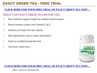 EXACT GREEN TEA - FREE TRIAL   CLICK HERE FOR YOUR FREE TRIAL OF EXACT GREEN TEA NOW… CLICK HERE FOR YOUR FREE TRIAL OF EXACT GREEN TEA NOW… Offer is valid in United States Only WHAT CAN EXACT GREEN TEA DO FOR YOU ,[object Object],[object Object],[object Object],[object Object],[object Object],[object Object]