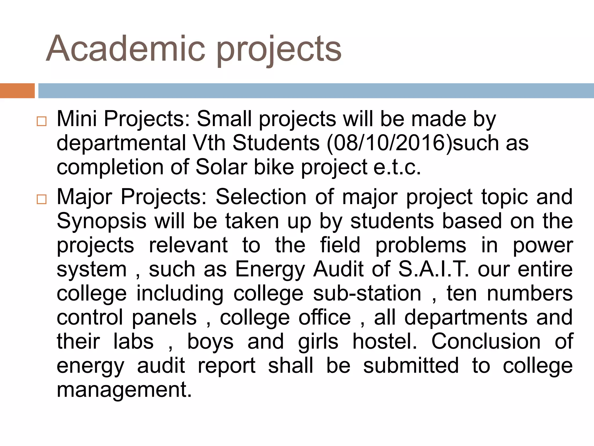 Academic projects
 Mini Projects: Small projects will be made by
departmental Vth Students (08/10/2016)such as
completion of Solar bike project e.t.c.
 Major Projects: Selection of major project topic and
Synopsis will be taken up by students based on the
projects relevant to the field problems in power
system , such as Energy Audit of S.A.I.T. our entire
college including college sub-station , ten numbers
control panels , college office , all departments and
their labs , boys and girls hostel. Conclusion of
energy audit report shall be submitted to college
management.
 