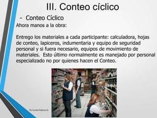 - Conteo Cíclico
III. Conteo cíclico
Ahora manos a la obra:
Entrego los materiales a cada participante: calculadora, hojas
de conteo, lapiceros, indumentaria y equipo de seguridad
personal y si fuera necesario, equipos de movimiento de
materiales. Esto último normalmente es manejado por personal
especializado no por quienes hacen el Conteo.
Por Cecilia Palacios D.
 