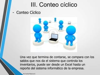 - Conteo Cíclico
III. Conteo cíclico
Una vez que termina de contarse, se compara con los
saldos que nos da el sistema que controla los
inventarios, puede ser desde un Excel hasta un
reporte del sistema informático de la empresa.
Por Cecilia Palacios D.
 