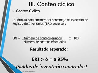 - Conteo Cíclico
III. Conteo cíclico
La fórmula para encontrar el porcentaje de Exactitud de
Registro de Inventarios (ERI) suele ser:
ERI = Número de conteos errados x 100
Número de conteos efectuados
Resultado esperado:
ERI > ó = a 95%
Por Cecilia Palacios D.
¡Saldos de inventario cuadrados!
 