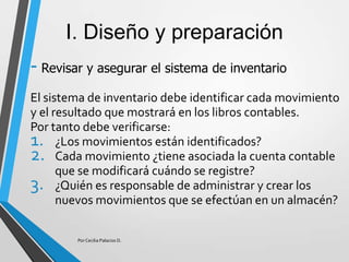 I. Diseño y preparación
- Revisar y asegurar el sistema de inventario
El sistema de inventario debe identificar cada movimiento
y el resultado que mostrará en los libros contables.
Por tanto debe verificarse:
1. ¿Los movimientos están identificados?
2. Cada movimiento ¿tiene asociada la cuenta contable
que se modificará cuándo se registre?
3. ¿Quién es responsable de administrar y crear los
nuevos movimientos que se efectúan en un almacén?
Por Cecilia Palacios D.
 