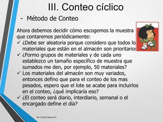 - Método de Conteo
III. Conteo cíclico
Ahora debemos decidir cómo escogemos la muestra
que contaremos periódicamente:
 ¿Debe ser aleatoria porque considero que todos los
materiales que están en el almacén son prioritarios?
 ¿Formo grupos de materiales y de cada uno
establezco un tamaño específico de muestra que
sumados me den, por ejemplo, 50 materiales?
 Los materiales del almacén son muy variados,
entonces defino que para el conteo de los mas
pesados, espero que el lote se acabe para incluirlos
en el conteo, ¿qué implicaría eso?
 ¿El conteo será diario, interdiario, semanal o el
encargado define el día?
Por Cecilia Palacios D.
 