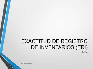 EXACTITUD DE REGISTRO
DE INVENTARIOS (ERI)
Taller
Por Cecilia Palacios D.
 