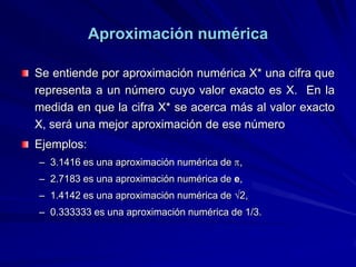 Aproximación numérica

Se entiende por aproximación numérica X* una cifra que
representa a un número cuyo valor exacto es X. En la
medida en que la cifra X* se acerca más al valor exacto
X, será una mejor aproximación de ese número
Ejemplos:
– 3.1416 es una aproximación numérica de ,
– 2.7183 es una aproximación numérica de e,
– 1.4142 es una aproximación numérica de 2,
– 0.333333 es una aproximación numérica de 1/3.
 