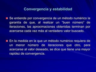 Convergencia y estabilidad

Se entiende por convergencia de un método numérico la
garantía de que, al realizar un “buen número” de
iteraciones, las aproximaciones obtenidas terminan por
acercarse cada vez más al verdadero valor buscado.


En la medida en la que un método numérico requiera de
un menor número de iteraciones que otro, para
acercarse al valor deseado, se dice que tiene una mayor
rapidez de convergencia.
 