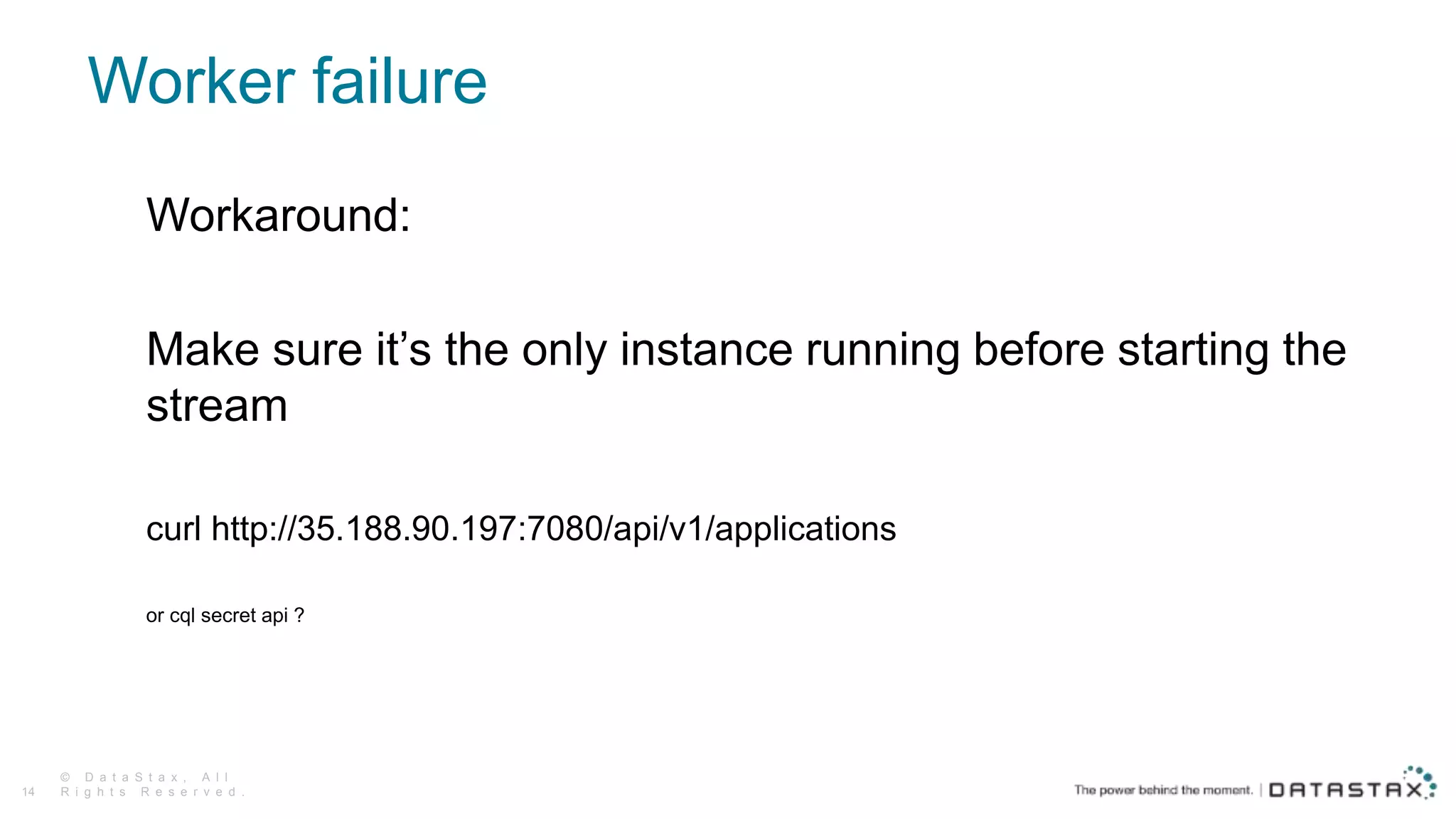 Worker failure
© D a t a S t a x , A l l
R i g h t s R e s e r v e d .14
Workaround:
Make sure it’s the only instance running before starting the
stream
curl http://35.188.90.197:7080/api/v1/applications
or cql secret api ?
 