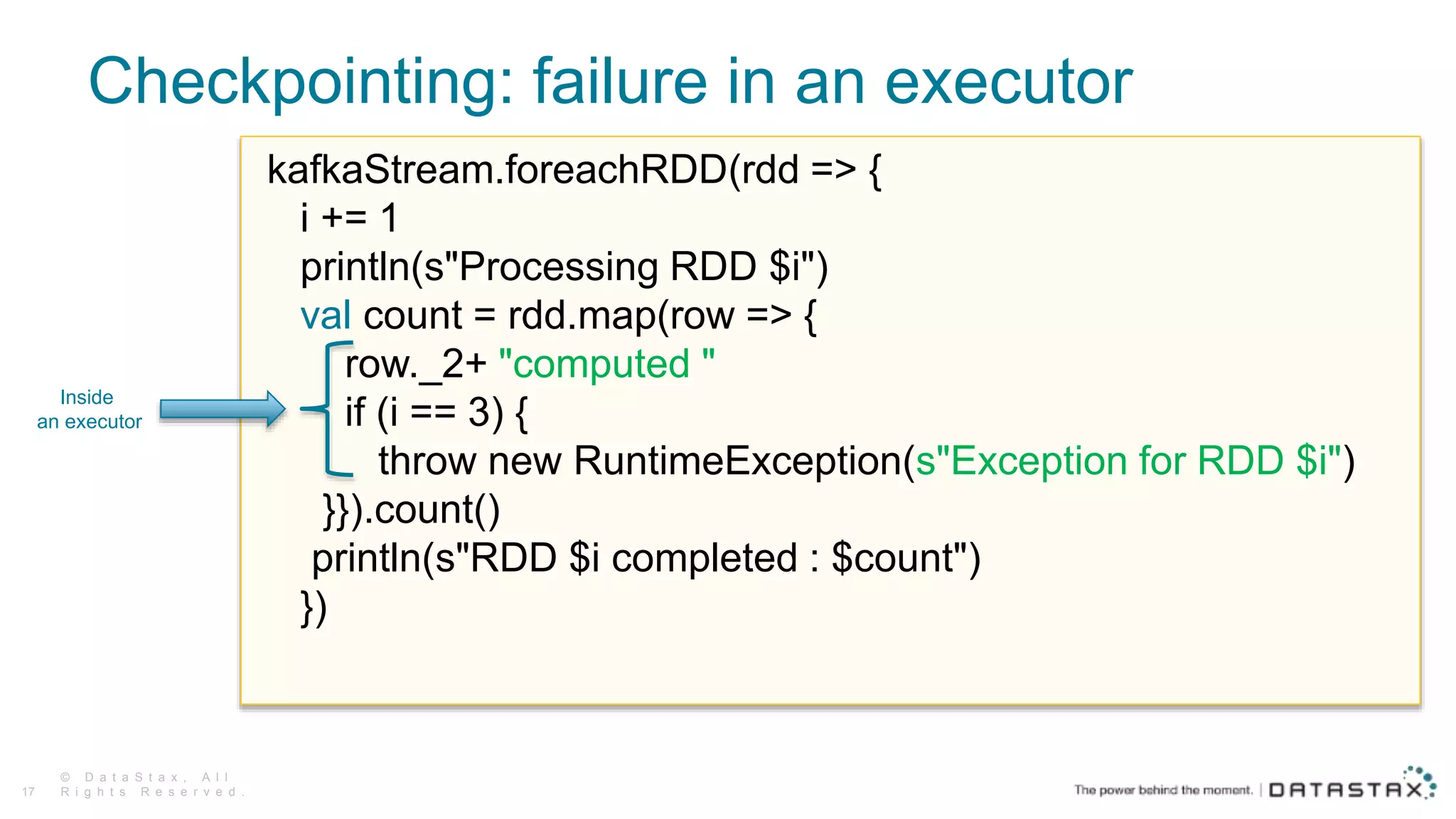 Checkpointing: failure in an executor
© D a t a S t a x , A l l
R i g h t s R e s e r v e d .17
kafkaStream.foreachRDD(rdd => {
i += 1
println(s"Processing RDD $i")
val count = rdd.map(row => {
row._2+ "computed "
if (i == 3) {
throw new RuntimeException(s"Exception for RDD $i")
}}).count()
println(s"RDD $i completed : $count")
})
Inside
an executor
 