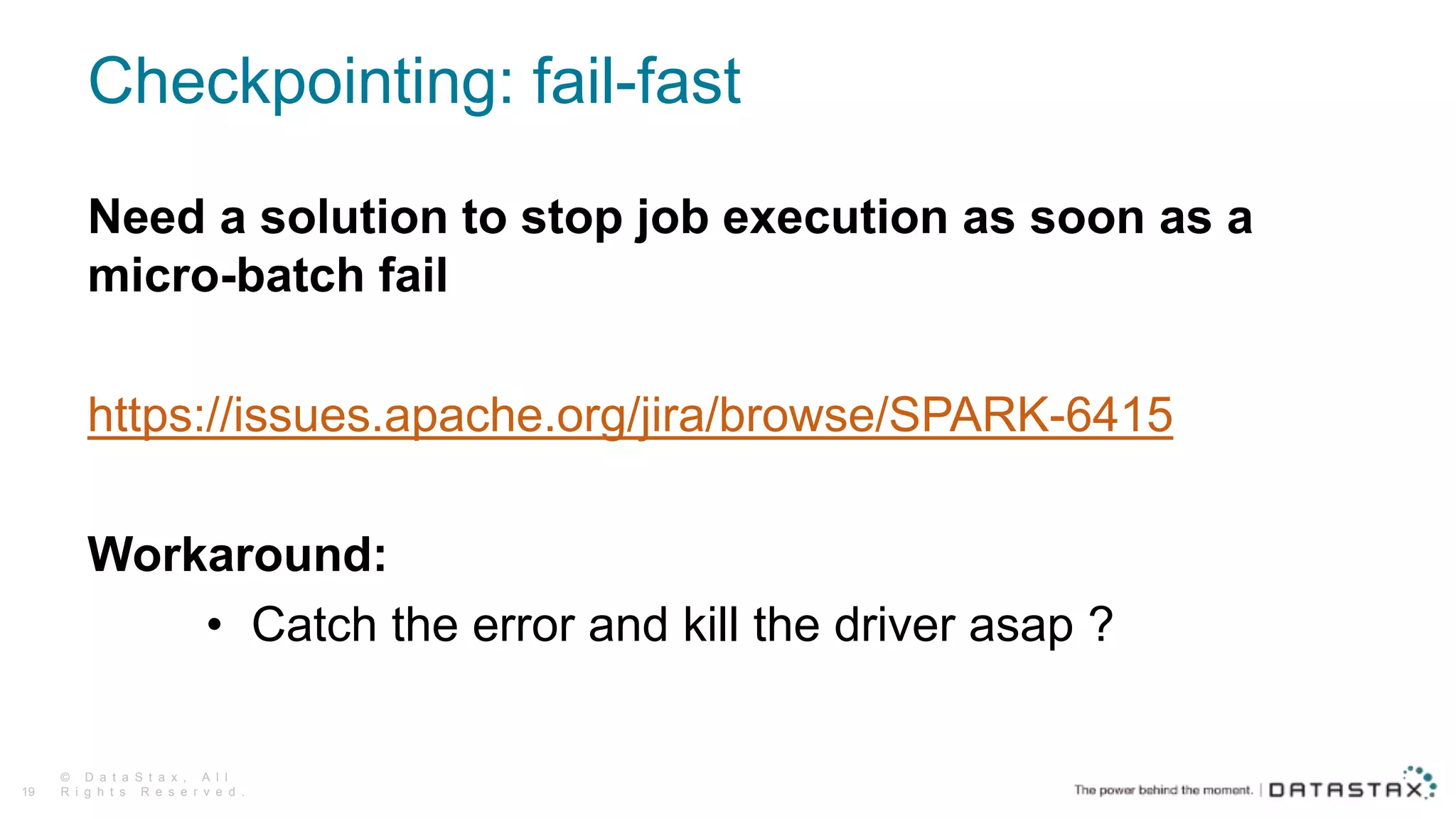 Checkpointing: fail-fast
© D a t a S t a x , A l l
R i g h t s R e s e r v e d .19
Need a solution to stop job execution as soon as a
micro-batch fail
https://issues.apache.org/jira/browse/SPARK-6415
Workaround:
• Catch the error and kill the driver asap ?
 