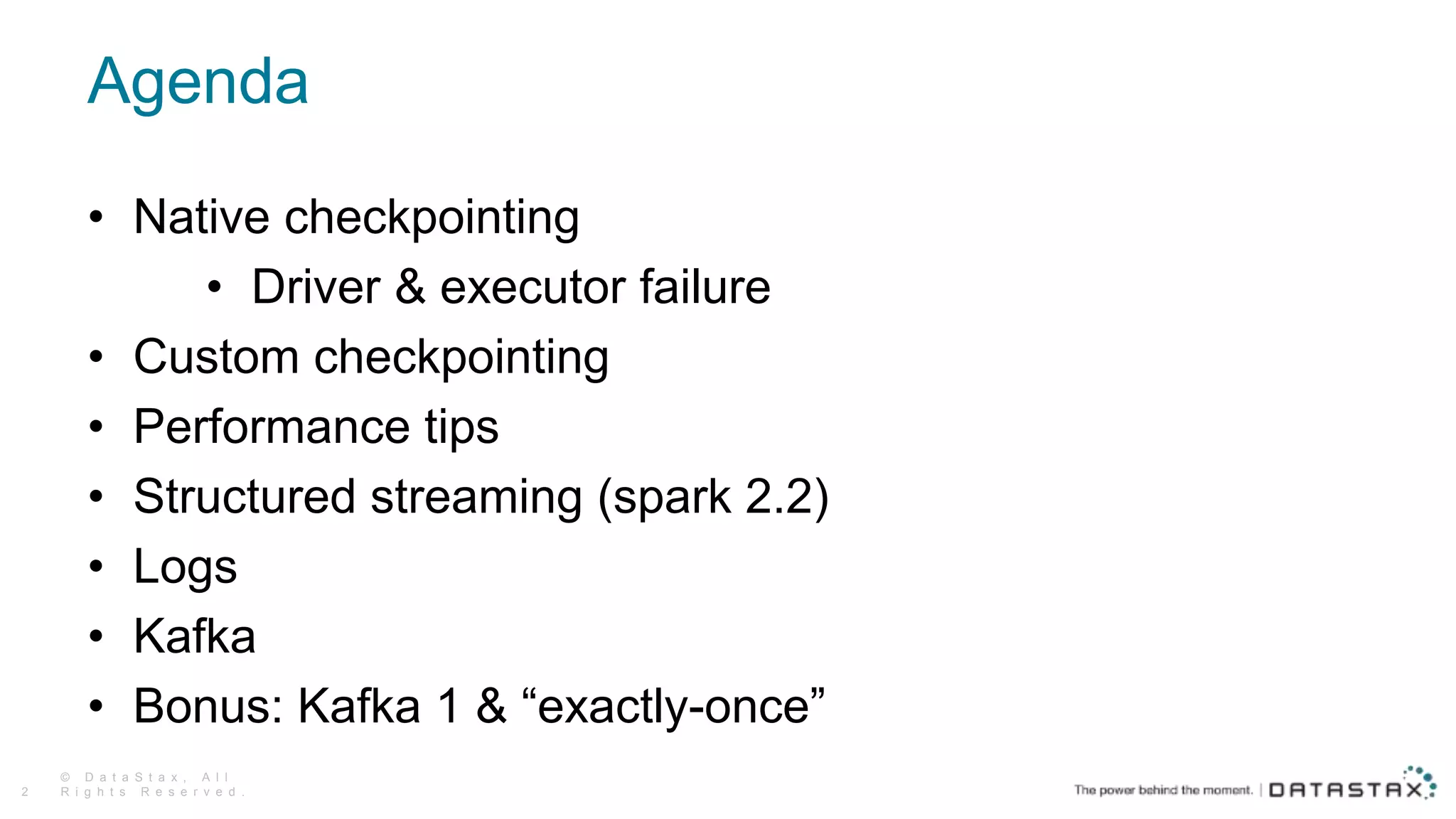 Agenda
• Native checkpointing
• Driver & executor failure
• Custom checkpointing
• Performance tips
• Structured streaming (spark 2.2)
• Logs
• Kafka
• Bonus: Kafka 1 & “exactly-once”
© D a t a S t a x , A l l
R i g h t s R e s e r v e d .2
 