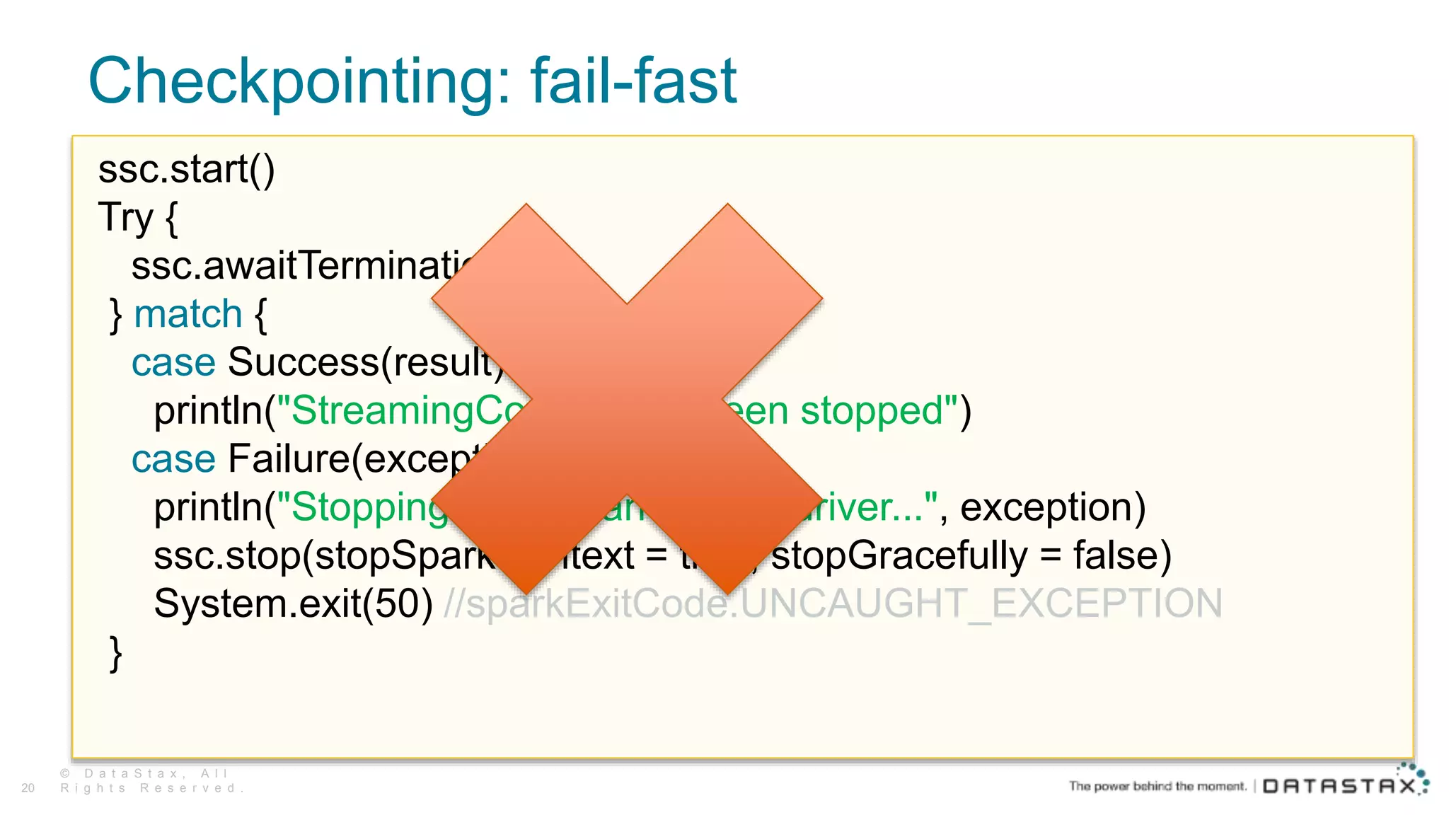Checkpointing: fail-fast
© D a t a S t a x , A l l
R i g h t s R e s e r v e d .20
ssc.start()
Try {
ssc.awaitTermination()
} match {
case Success(result) =>
println("StreamingContext has been stopped")
case Failure(exception) =>
println("Stopping context and killing driver...", exception)
ssc.stop(stopSparkContext = true, stopGracefully = false)
System.exit(50) //sparkExitCode.UNCAUGHT_EXCEPTION
}
 