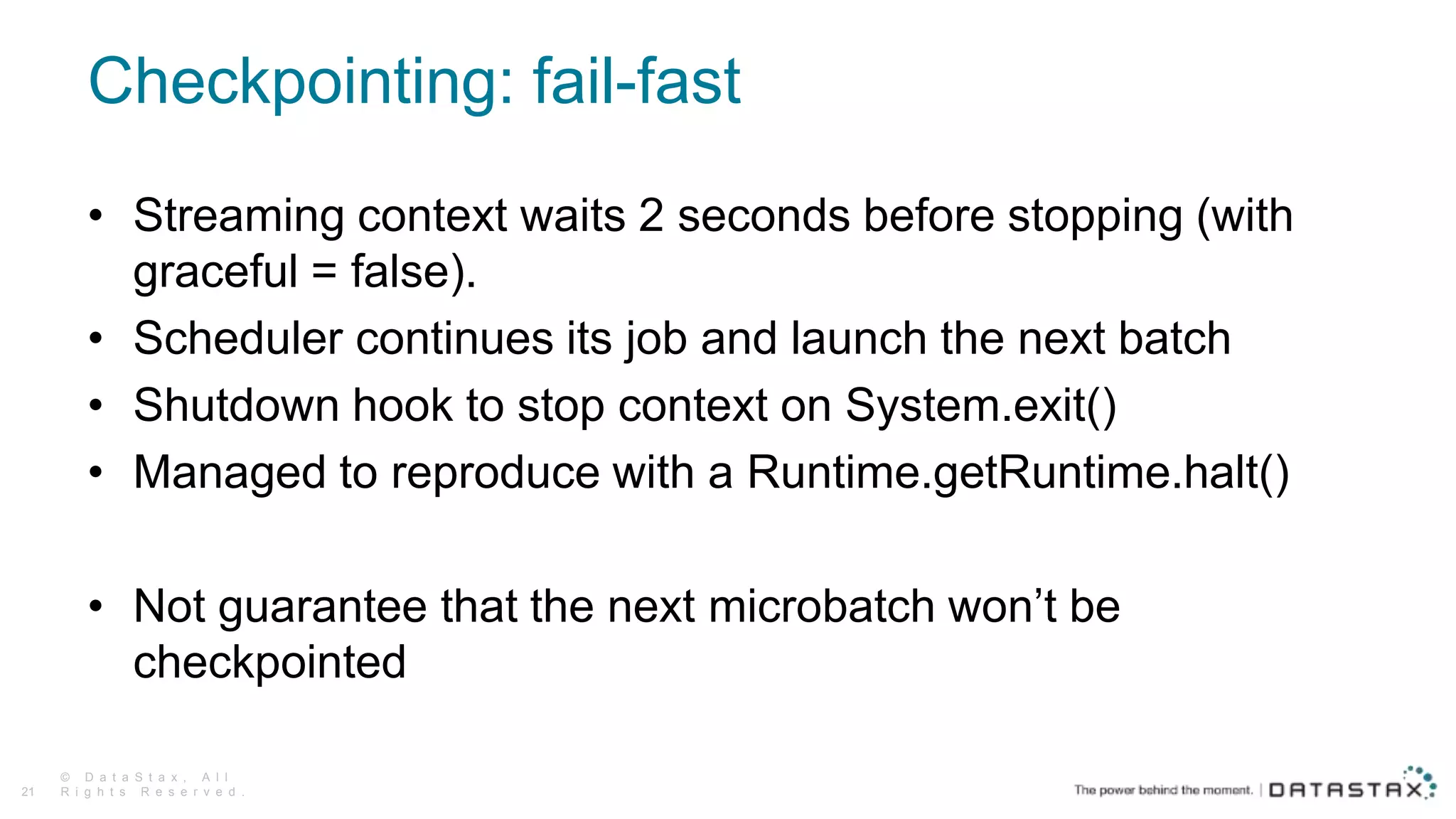 Checkpointing: fail-fast
© D a t a S t a x , A l l
R i g h t s R e s e r v e d .21
• Streaming context waits 2 seconds before stopping (with
graceful = false).
• Scheduler continues its job and launch the next batch
• Shutdown hook to stop context on System.exit()
• Managed to reproduce with a Runtime.getRuntime.halt()
• Not guarantee that the next microbatch won’t be
checkpointed
 