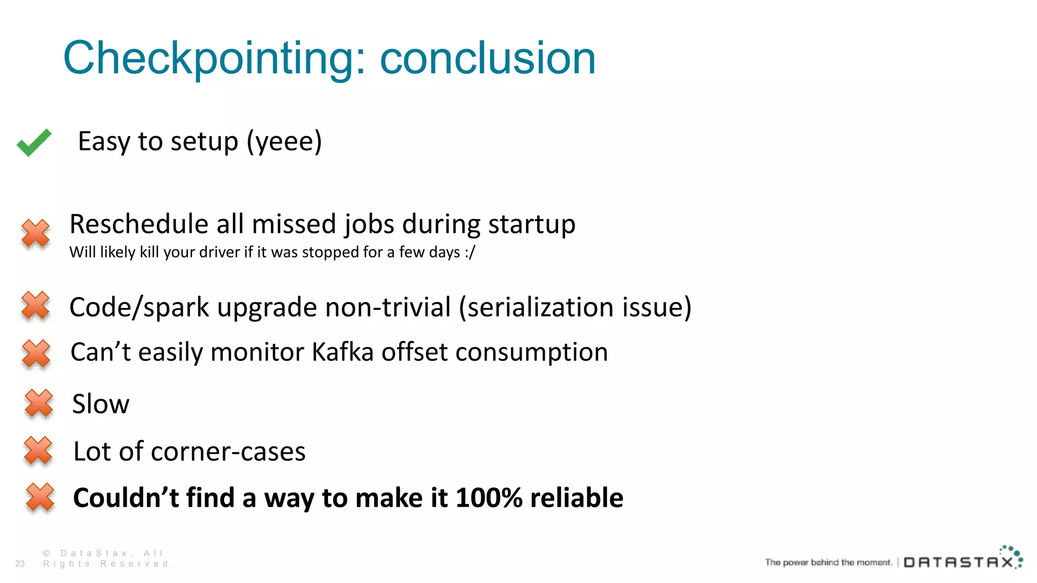 Checkpointing: conclusion
© D a t a S t a x , A l l
R i g h t s R e s e r v e d .23
Code/spark upgrade non-trivial (serialization issue)
Slow
Lot of corner-cases
Couldn’t find a way to make it 100% reliable
Reschedule all missed jobs during startup
Will likely kill your driver if it was stopped for a few days :/
Easy to setup (yeee)
Can’t easily monitor Kafka offset consumption
 