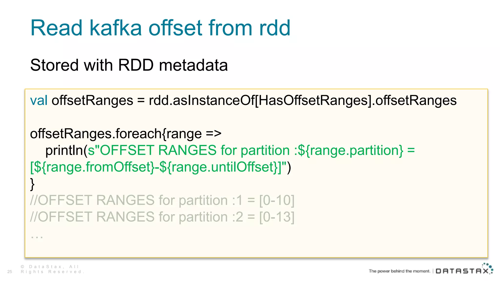 Read kafka offset from rdd
© D a t a S t a x , A l l
R i g h t s R e s e r v e d .25
val offsetRanges = rdd.asInstanceOf[HasOffsetRanges].offsetRanges
offsetRanges.foreach{range =>
println(s"OFFSET RANGES for partition :${range.partition} =
[${range.fromOffset}-${range.untilOffset}]")
}
//OFFSET RANGES for partition :1 = [0-10]
//OFFSET RANGES for partition :2 = [0-13]
…
Stored with RDD metadata
 
