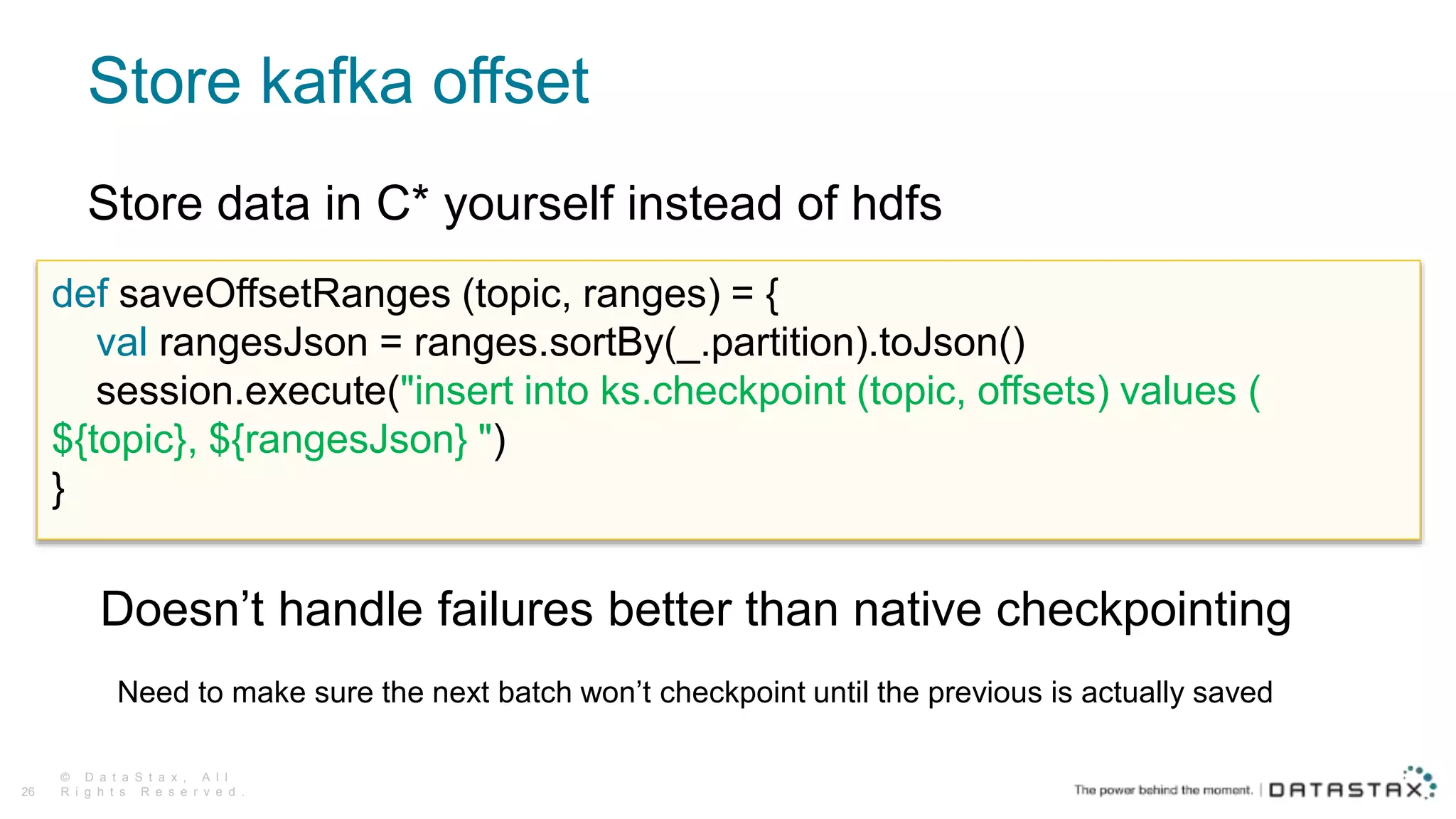 Store kafka offset
© D a t a S t a x , A l l
R i g h t s R e s e r v e d .26
def saveOffsetRanges (topic, ranges) = {
val rangesJson = ranges.sortBy(_.partition).toJson()
session.execute("insert into ks.checkpoint (topic, offsets) values (
${topic}, ${rangesJson} ")
}
Store data in C* yourself instead of hdfs
Doesn’t handle failures better than native checkpointing
Need to make sure the next batch won’t checkpoint until the previous is actually saved
 