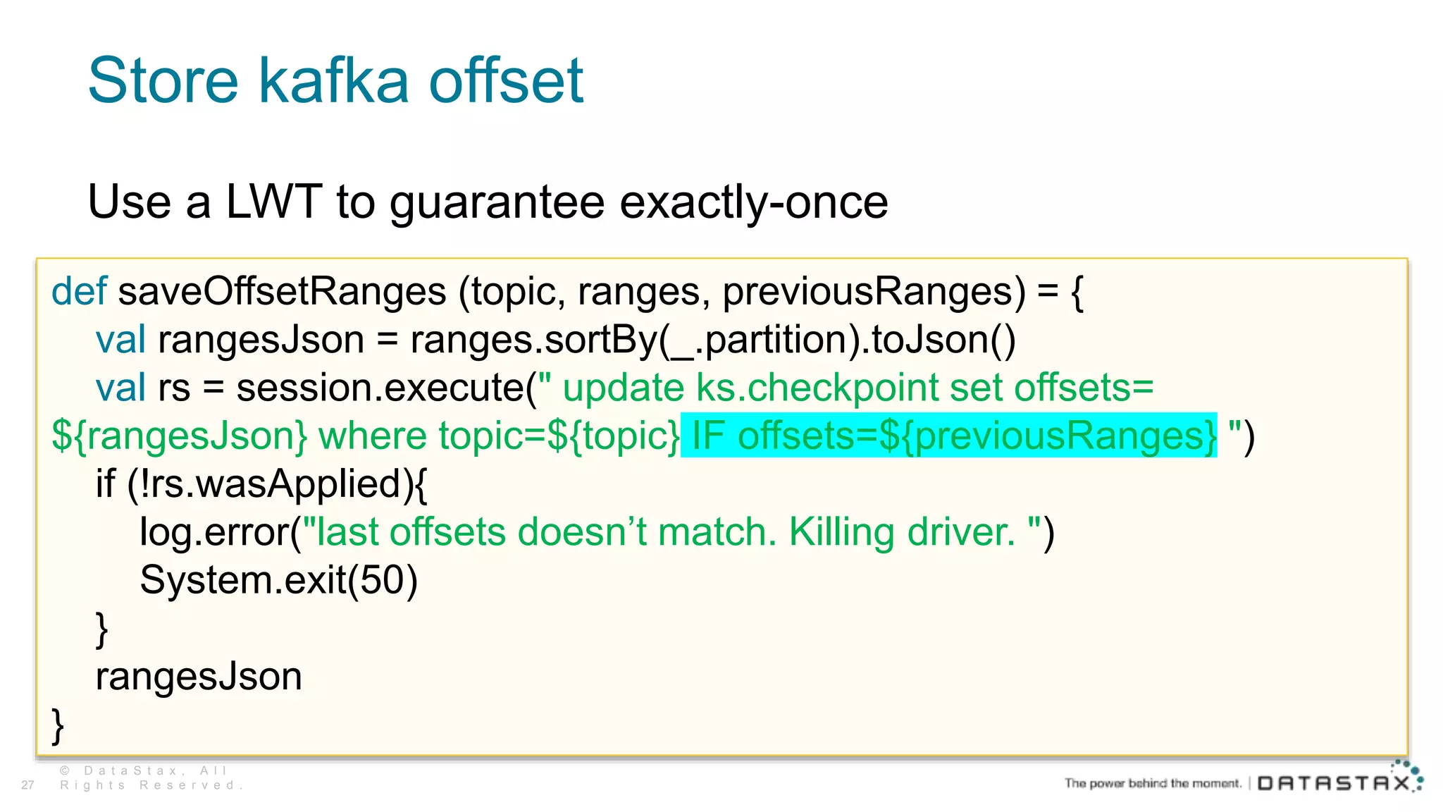Store kafka offset
© D a t a S t a x , A l l
R i g h t s R e s e r v e d .27
def saveOffsetRanges (topic, ranges, previousRanges) = {
val rangesJson = ranges.sortBy(_.partition).toJson()
val rs = session.execute(" update ks.checkpoint set offsets=
${rangesJson} where topic=${topic} IF offsets=${previousRanges} ")
if (!rs.wasApplied){
log.error("last offsets doesn’t match. Killing driver. ")
System.exit(50)
}
rangesJson
}
Use a LWT to guarantee exactly-once
 