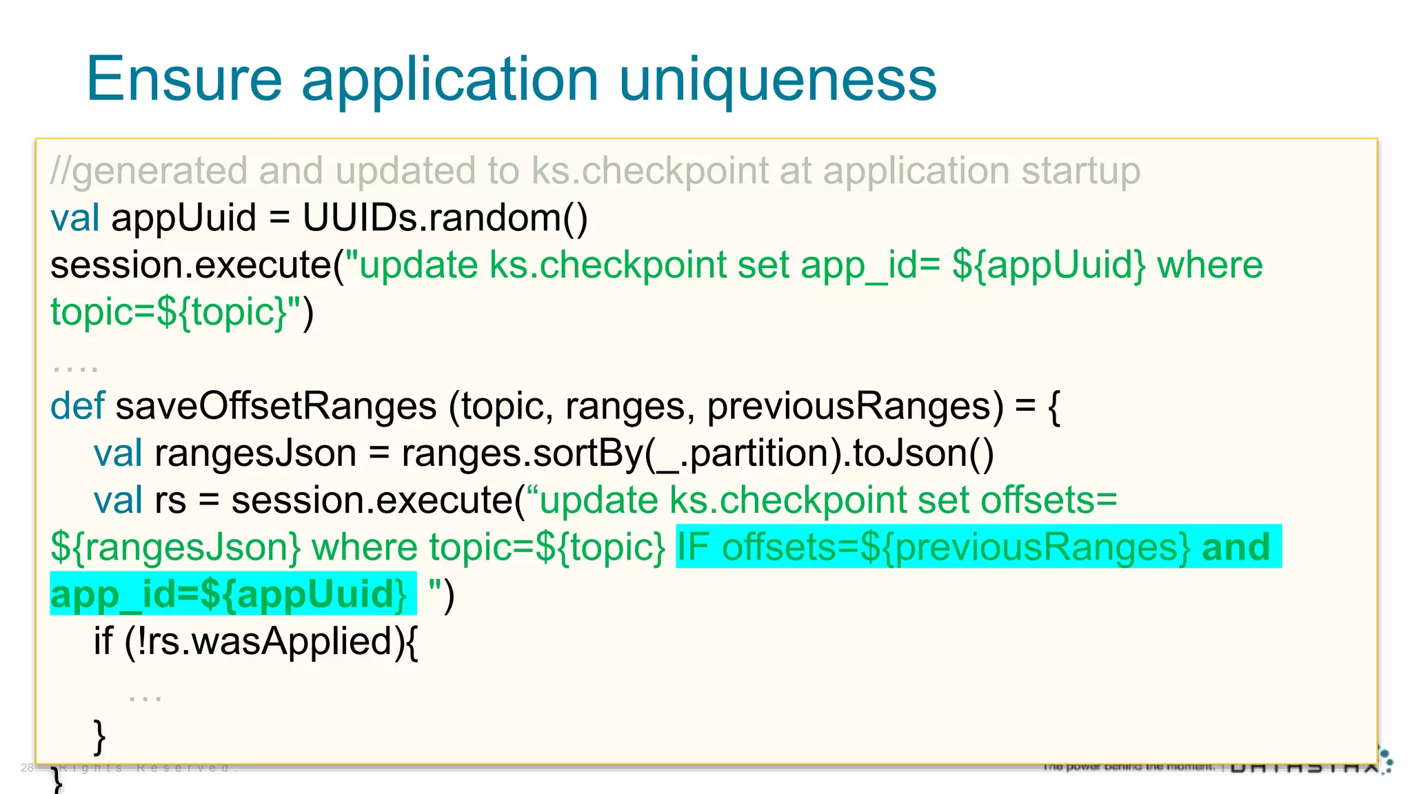 Ensure application uniqueness
© D a t a S t a x , A l l
R i g h t s R e s e r v e d .28
//generated and updated to ks.checkpoint at application startup
val appUuid = UUIDs.random()
session.execute("update ks.checkpoint set app_id= ${appUuid} where
topic=${topic}")
….
def saveOffsetRanges (topic, ranges, previousRanges) = {
val rangesJson = ranges.sortBy(_.partition).toJson()
val rs = session.execute(“update ks.checkpoint set offsets=
${rangesJson} where topic=${topic} IF offsets=${previousRanges} and
app_id=${appUuid} ")
if (!rs.wasApplied){
…
}
 