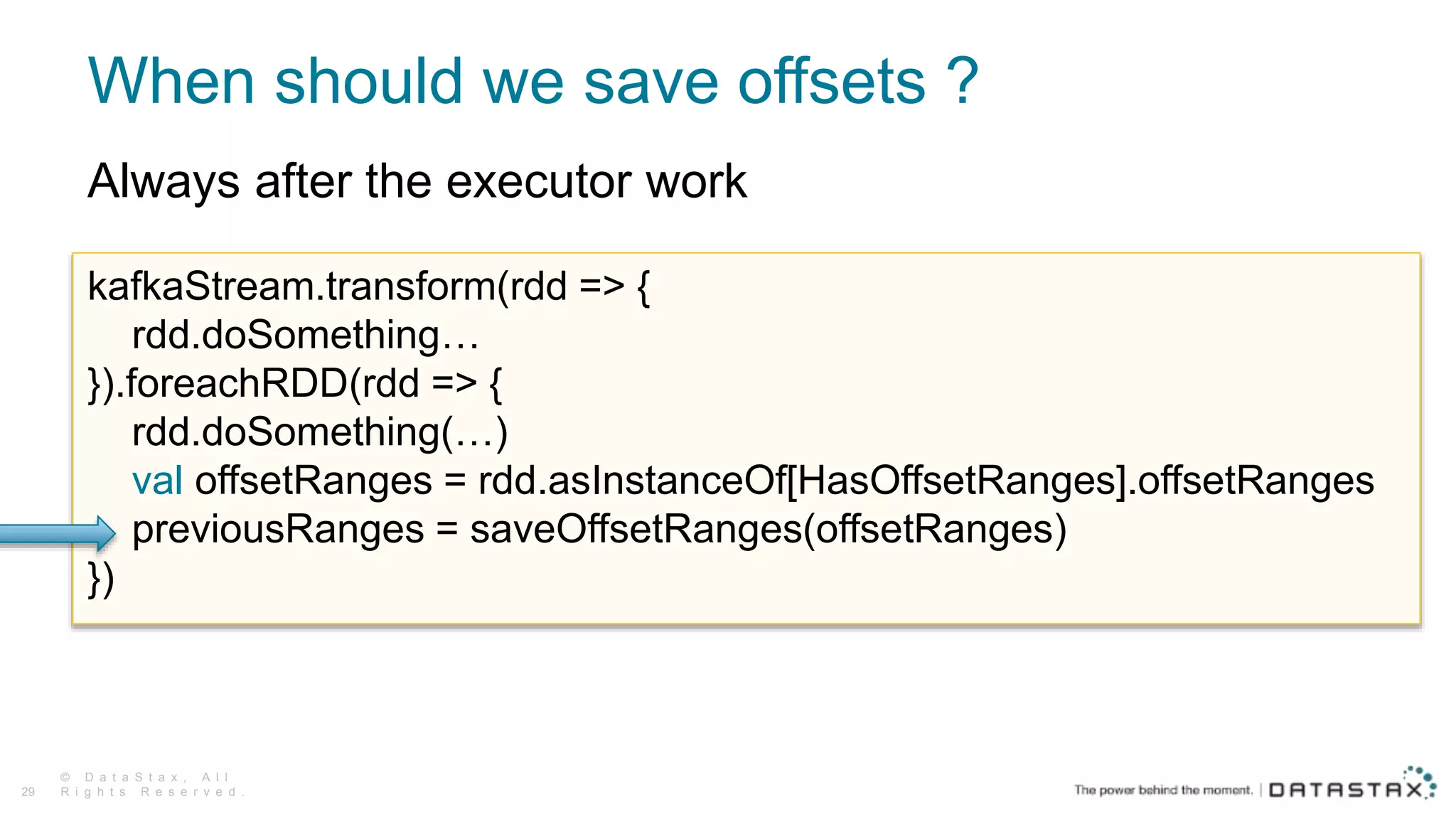 When should we save offsets ?
© D a t a S t a x , A l l
R i g h t s R e s e r v e d .29
kafkaStream.transform(rdd => {
rdd.doSomething…
}).foreachRDD(rdd => {
rdd.doSomething(…)
val offsetRanges = rdd.asInstanceOf[HasOffsetRanges].offsetRanges
previousRanges = saveOffsetRanges(offsetRanges)
})
Always after the executor work
 