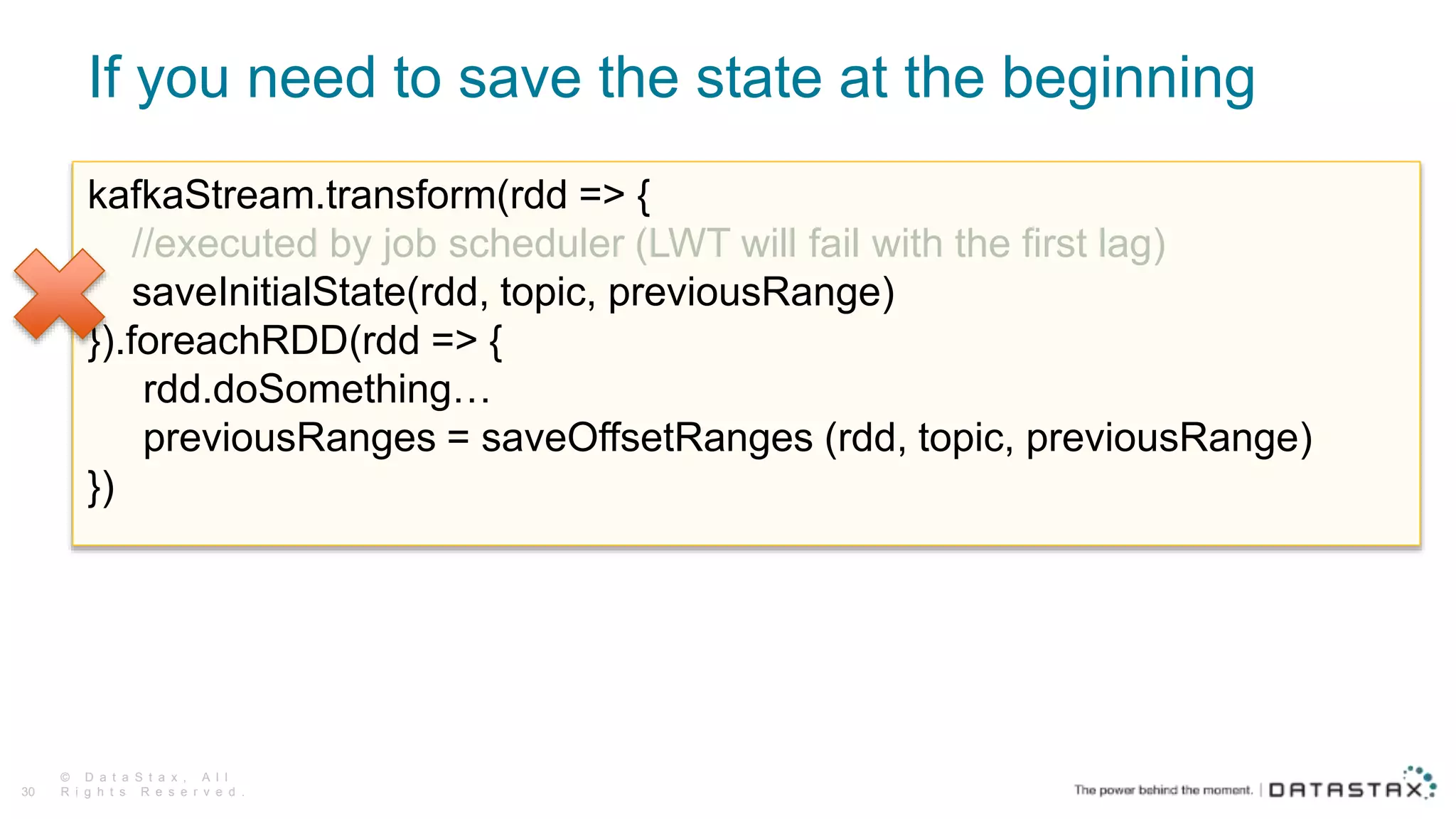 If you need to save the state at the beginning
© D a t a S t a x , A l l
R i g h t s R e s e r v e d .30
kafkaStream.transform(rdd => {
//executed by job scheduler (LWT will fail with the first lag)
saveInitialState(rdd, topic, previousRange)
}).foreachRDD(rdd => {
rdd.doSomething…
previousRanges = saveOffsetRanges (rdd, topic, previousRange)
})
 