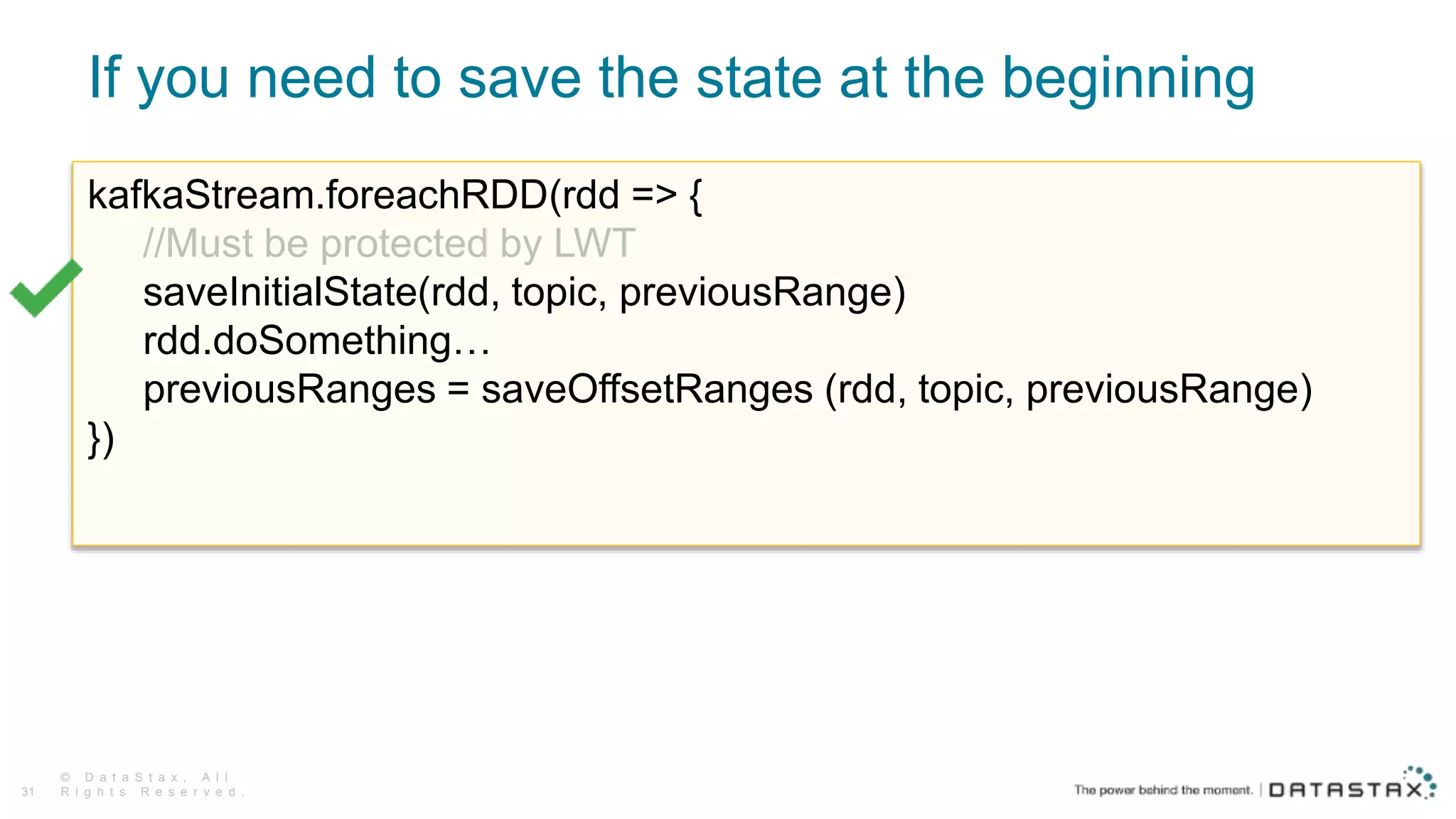 If you need to save the state at the beginning
© D a t a S t a x , A l l
R i g h t s R e s e r v e d .31
kafkaStream.foreachRDD(rdd => {
//Must be protected by LWT
saveInitialState(rdd, topic, previousRange)
rdd.doSomething…
previousRanges = saveOffsetRanges (rdd, topic, previousRange)
})
 