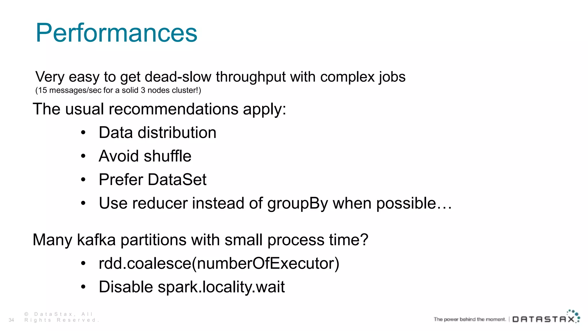 Performances
© D a t a S t a x , A l l
R i g h t s R e s e r v e d .34
Very easy to get dead-slow throughput with complex jobs
(15 messages/sec for a solid 3 nodes cluster!)
The usual recommendations apply:
• Data distribution
• Avoid shuffle
• Prefer DataSet
• Use reducer instead of groupBy when possible…
Many kafka partitions with small process time?
• rdd.coalesce(numberOfExecutor)
• Disable spark.locality.wait
 