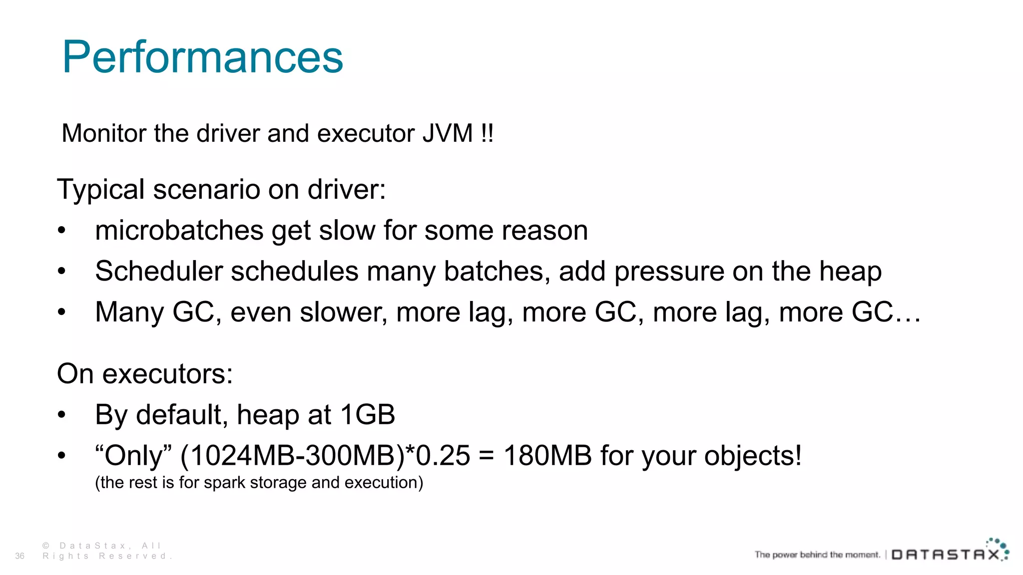 Performances
© D a t a S t a x , A l l
R i g h t s R e s e r v e d .36
Monitor the driver and executor JVM !!
Typical scenario on driver:
• microbatches get slow for some reason
• Scheduler schedules many batches, add pressure on the heap
• Many GC, even slower, more lag, more GC, more lag, more GC…
On executors:
• By default, heap at 1GB
• “Only” (1024MB-300MB)*0.25 = 180MB for your objects!
(the rest is for spark storage and execution)
 
