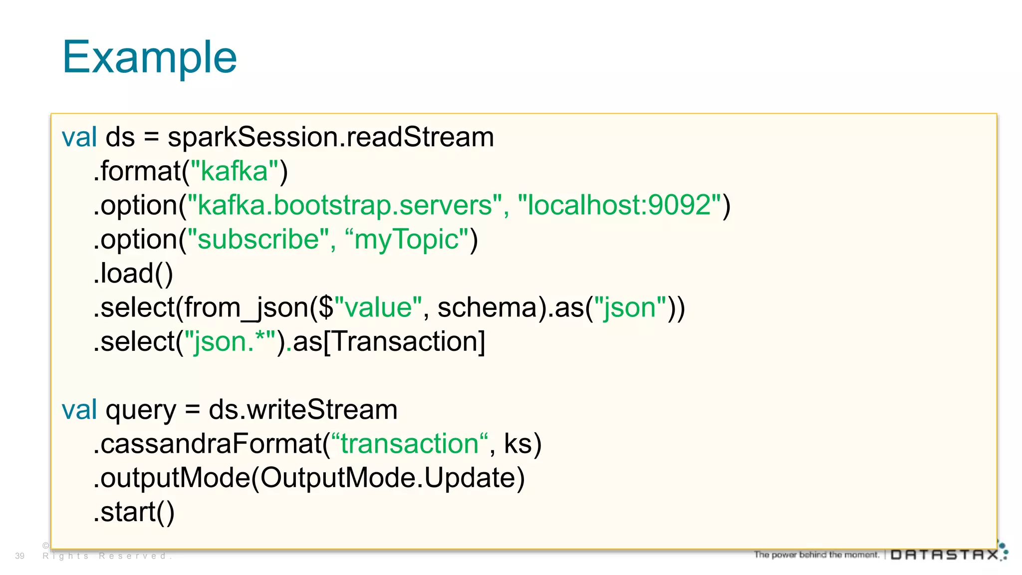 Example
© D a t a S t a x , A l l
R i g h t s R e s e r v e d .39
val ds = sparkSession.readStream
.format("kafka")
.option("kafka.bootstrap.servers", "localhost:9092")
.option("subscribe", “myTopic")
.load()
.select(from_json($"value", schema).as("json"))
.select("json.*").as[Transaction]
val query = ds.writeStream
.cassandraFormat(“transaction“, ks)
.outputMode(OutputMode.Update)
.start()
 