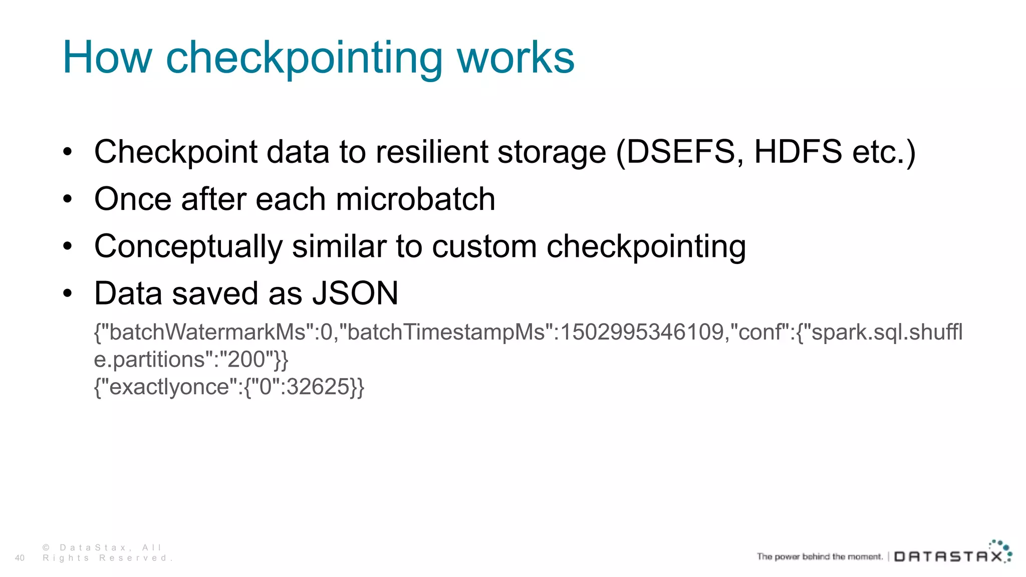 How checkpointing works
© D a t a S t a x , A l l
R i g h t s R e s e r v e d .40
• Checkpoint data to resilient storage (DSEFS, HDFS etc.)
• Once after each microbatch
• Conceptually similar to custom checkpointing
• Data saved as JSON
{"batchWatermarkMs":0,"batchTimestampMs":1502995346109,"conf":{"spark.sql.shuffl
e.partitions":"200"}}
{"exactlyonce":{"0":32625}}
 