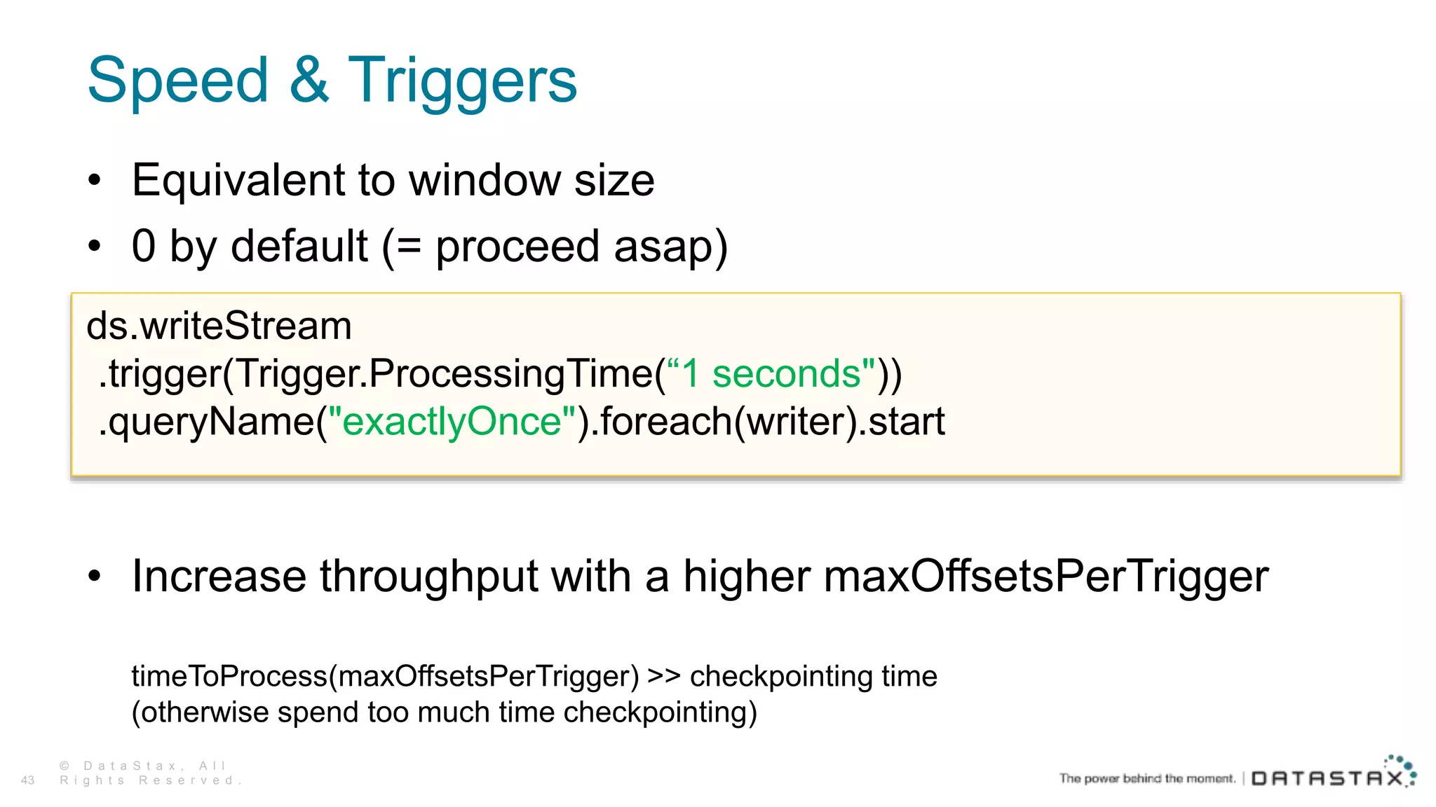 Speed & Triggers
© D a t a S t a x , A l l
R i g h t s R e s e r v e d .43
• Equivalent to window size
• 0 by default (= proceed asap)
• Increase throughput with a higher maxOffsetsPerTrigger
timeToProcess(maxOffsetsPerTrigger) >> checkpointing time
(otherwise spend too much time checkpointing)
ds.writeStream
.trigger(Trigger.ProcessingTime(“1 seconds"))
.queryName("exactlyOnce").foreach(writer).start
 