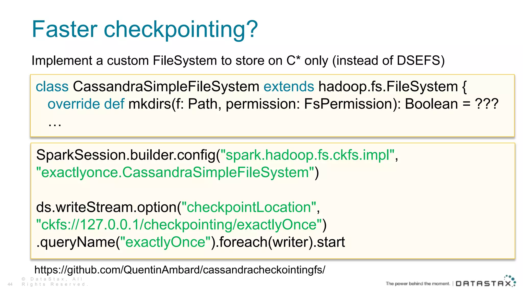 Faster checkpointing?
© D a t a S t a x , A l l
R i g h t s R e s e r v e d .44
Implement a custom FileSystem to store on C* only (instead of DSEFS)
https://github.com/QuentinAmbard/cassandracheckointingfs/
class CassandraSimpleFileSystem extends hadoop.fs.FileSystem {
override def mkdirs(f: Path, permission: FsPermission): Boolean = ???
…
SparkSession.builder.config("spark.hadoop.fs.ckfs.impl",
"exactlyonce.CassandraSimpleFileSystem")
ds.writeStream.option("checkpointLocation",
"ckfs://127.0.0.1/checkpointing/exactlyOnce")
.queryName("exactlyOnce").foreach(writer).start
 