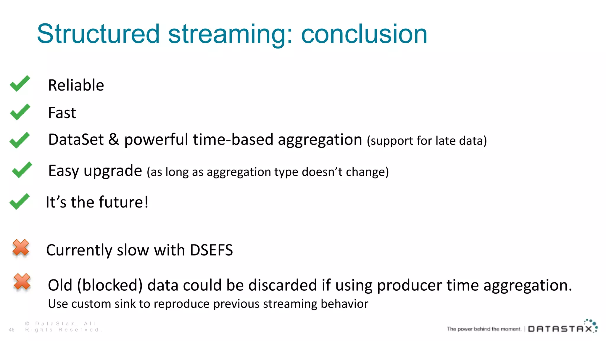 Structured streaming: conclusion
© D a t a S t a x , A l l
R i g h t s R e s e r v e d .46
Reliable
Fast
DataSet & powerful time-based aggregation (support for late data)
Easy upgrade (as long as aggregation type doesn’t change)
Currently slow with DSEFS
Old (blocked) data could be discarded if using producer time aggregation.
Use custom sink to reproduce previous streaming behavior
It’s the future!
 