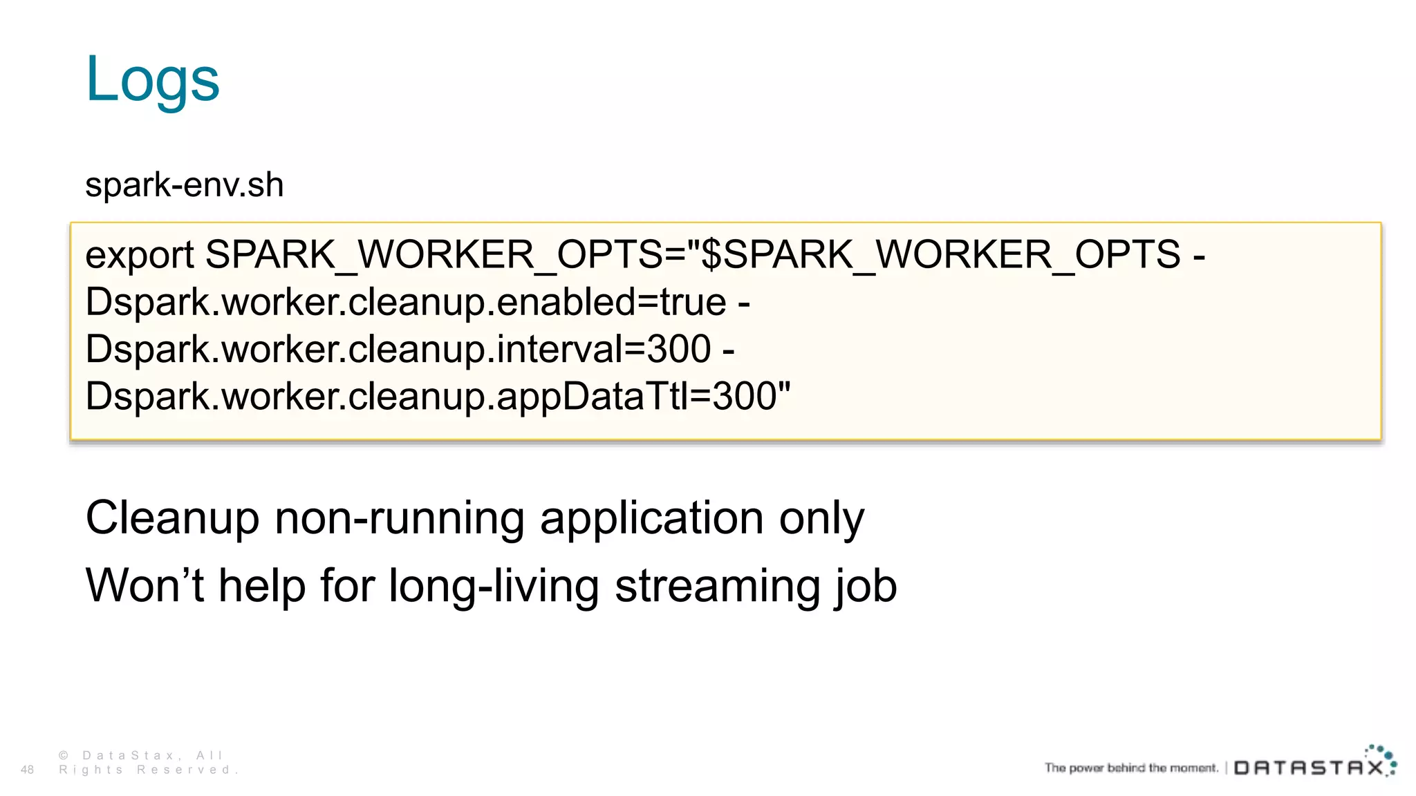Logs
© D a t a S t a x , A l l
R i g h t s R e s e r v e d .48
spark-env.sh
Cleanup non-running application only
Won’t help for long-living streaming job
export SPARK_WORKER_OPTS="$SPARK_WORKER_OPTS -
Dspark.worker.cleanup.enabled=true -
Dspark.worker.cleanup.interval=300 -
Dspark.worker.cleanup.appDataTtl=300"
 