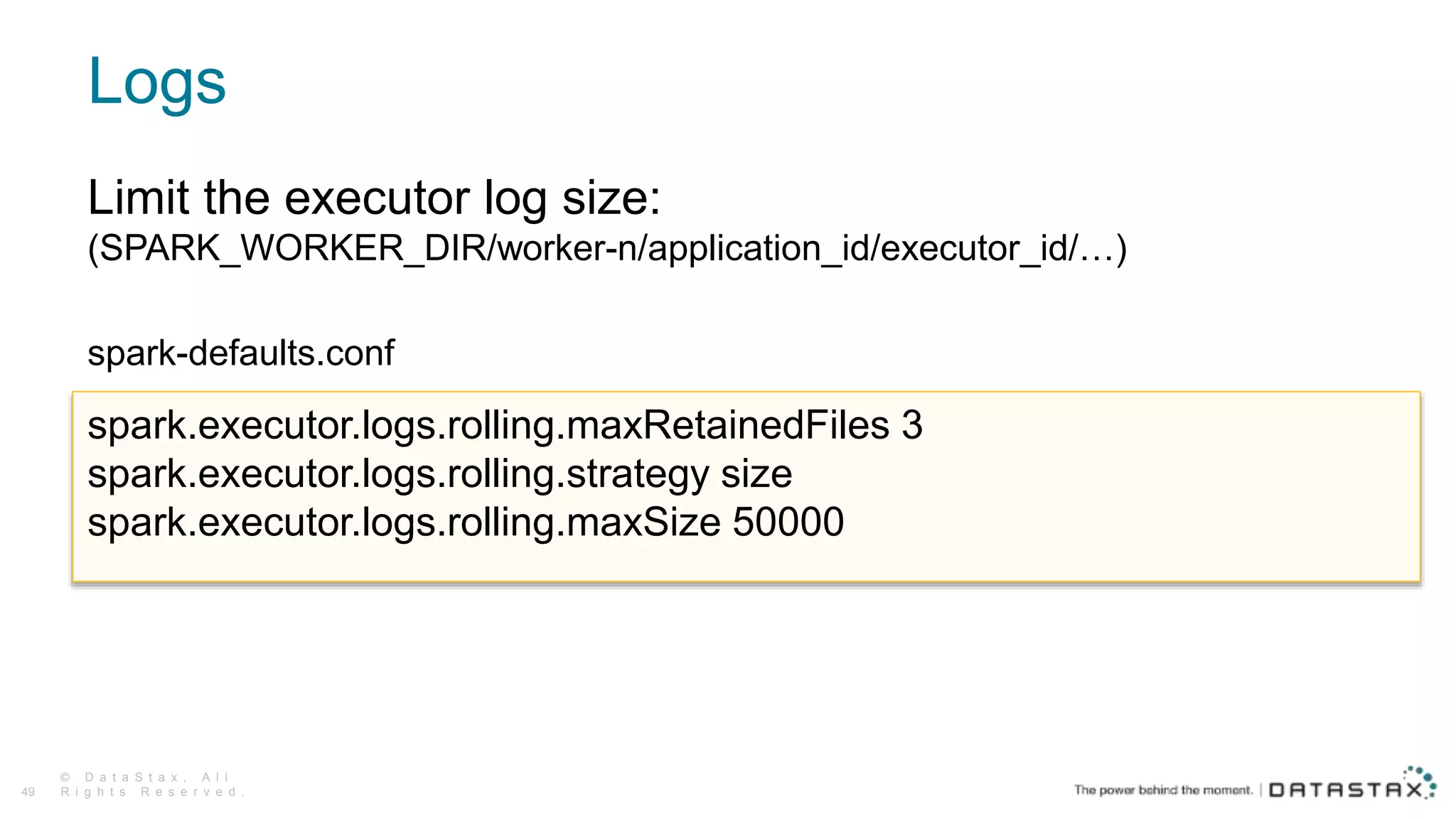 Logs
© D a t a S t a x , A l l
R i g h t s R e s e r v e d .49
Limit the executor log size:
(SPARK_WORKER_DIR/worker-n/application_id/executor_id/…)
spark-defaults.conf
spark.executor.logs.rolling.maxRetainedFiles 3
spark.executor.logs.rolling.strategy size
spark.executor.logs.rolling.maxSize 50000
 