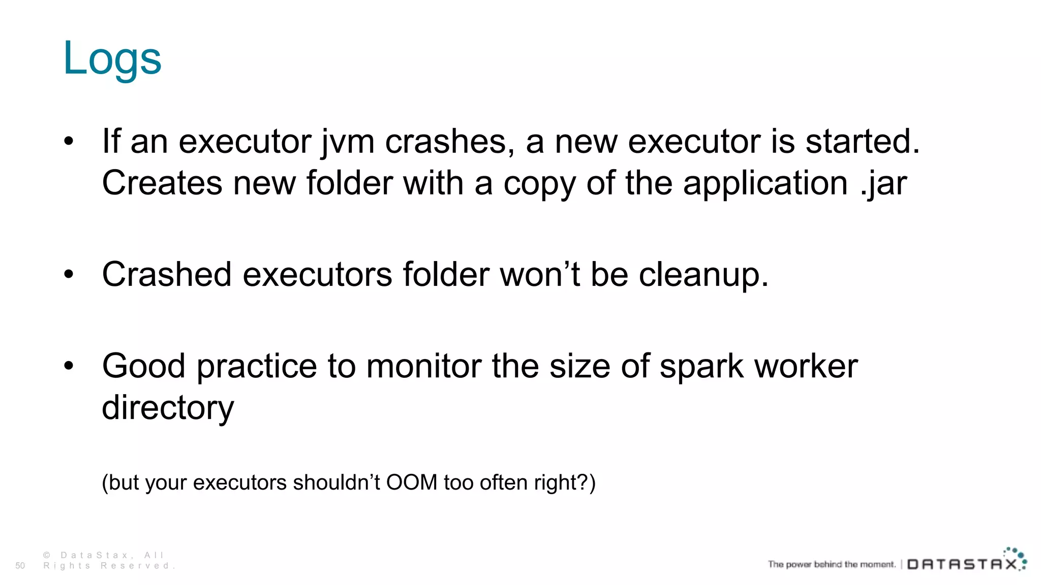 Logs
© D a t a S t a x , A l l
R i g h t s R e s e r v e d .50
• If an executor jvm crashes, a new executor is started.
Creates new folder with a copy of the application .jar
• Crashed executors folder won’t be cleanup.
• Good practice to monitor the size of spark worker
directory
(but your executors shouldn’t OOM too often right?)
 