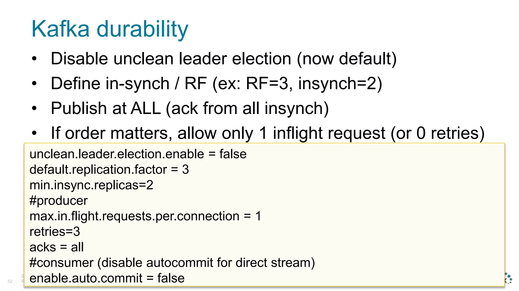 Kafka durability
© D a t a S t a x , A l l
R i g h t s R e s e r v e d .52
• Disable unclean leader election (now default)
• Define in-synch / RF (ex: RF=3, insynch=2)
• Publish at ALL (ack from all insynch)
• If order matters, allow only 1 inflight request (or 0 retries)
unclean.leader.election.enable = false
default.replication.factor = 3
min.insync.replicas=2
#producer
max.in.flight.requests.per.connection = 1
retries=3
acks = all
#consumer (disable autocommit for direct stream)
enable.auto.commit = false
 
